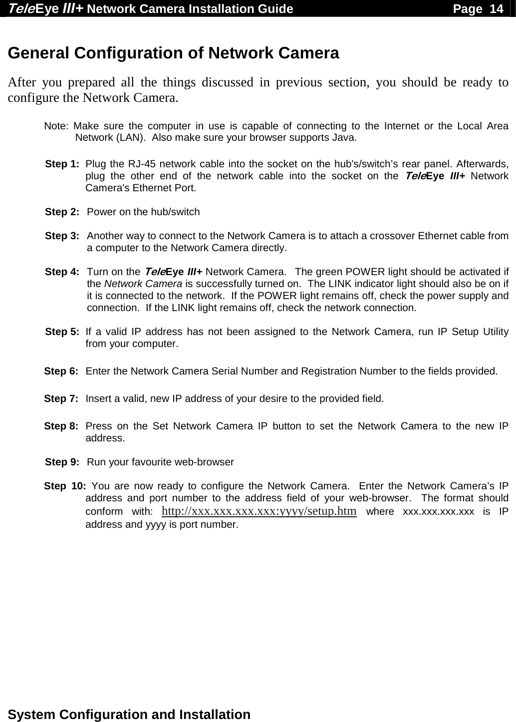 Tele Eye III+ Network Camera Installation Guide                                              Page  14  System Configuration and Installation   General Configuration of Network Camera  After you prepared all the things discussed in previous section, you should be ready to configure the Network Camera.   Note: Make sure the computer in use is capable of connecting to the Internet or the Local Area Network (LAN).  Also make sure your browser supports Java.     Step 1:  Plug the RJ-45 network cable into the socket on the hub's/switch&rsquo;s rear panel. Afterwards, plug the other end of the network cable into the socket on the TeleEye  III+ Network Camera's Ethernet Port.   Step 2:   Power on the hub/switch   Step 3:   Another way to connect to the Network Camera is to attach a crossover Ethernet cable from a computer to the Network Camera directly.   Step 4:  Turn on the TeleEye III+ Network Camera.  The green POWER light should be activated if the Network Camera is successfully turned on.  The LINK indicator light should also be on if it is connected to the network.  If the POWER light remains off, check the power supply and connection.  If the LINK light remains off, check the network connection.   Step 5:  If a valid IP address has not been assigned to the Network Camera, run IP Setup Utility from your computer.  Step 6:  Enter the Network Camera Serial Number and Registration Number to the fields provided.  Step 7:  Insert a valid, new IP address of your desire to the provided field.  Step 8:  Press on the Set Network Camera IP button to set the Network Camera to the new IP address.   Step 9:   Run your favourite web-browser  Step 10: You are now ready to configure the Network Camera.  Enter the Network Camera&rsquo;s IP address and port number to the address field of your web-browser.  The format should conform with: http://xxx.xxx.xxx.xxx:yyyy/setup.htm where xxx.xxx.xxx.xxx is IP address and yyyy is port number.  