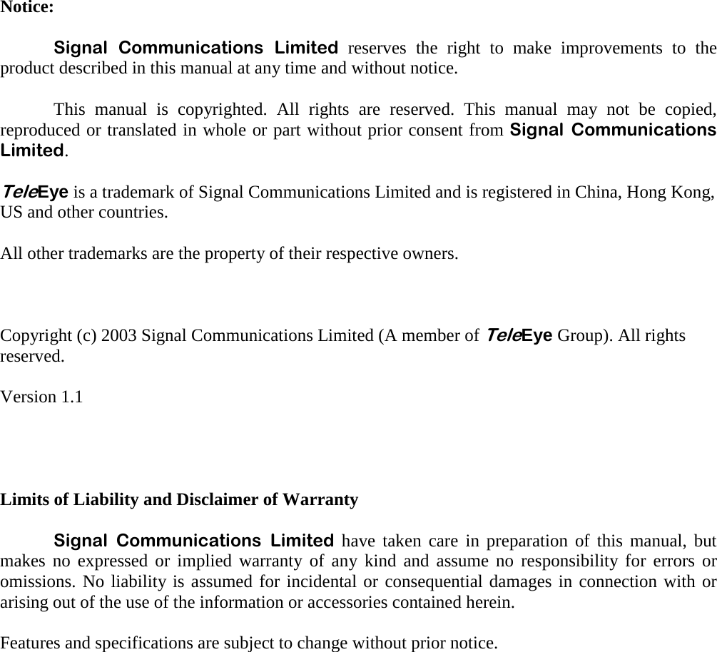   Notice:   Signal Communications Limited reserves the right to make improvements to the product described in this manual at any time and without notice.    This manual is copyrighted. All rights are reserved. This manual may not be copied, reproduced or translated in whole or part without prior consent from Signal Communications Limited.  TeleEye is a trademark of Signal Communications Limited and is registered in China, Hong Kong, US and other countries.     All other trademarks are the property of their respective owners.    Copyright (c) 2003 Signal Communications Limited (A member of TeleEye Group). All rights reserved.  Version 1.1     Limits of Liability and Disclaimer of Warranty   Signal Communications Limited have taken care in preparation of this manual, but makes no expressed or implied warranty of any kind and assume no responsibility for errors or omissions. No liability is assumed for incidental or consequential damages in connection with or arising out of the use of the information or accessories contained herein.  Features and specifications are subject to change without prior notice. 