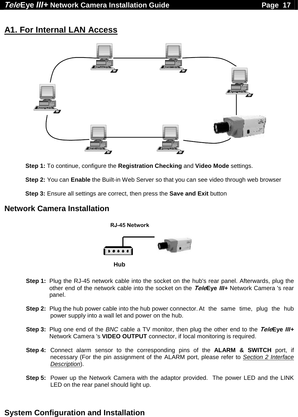 Tele Eye III+ Network Camera Installation Guide                                              Page  17  System Configuration and Installation   A1. For Internal LAN Access    Step 1: To continue, configure the Registration Checking and Video Mode settings.   Step 2: You can Enable the Built-in Web Server so that you can see video through web browser  Step 3: Ensure all settings are correct, then press the Save and Exit button  Network Camera Installation  RJ-45 NetworkCableHub    Step 1:  Plug the RJ-45 network cable into the socket on the hub's rear panel. Afterwards, plug the other end of the network cable into the socket on the TeleEye III+ Network Camera 's rear panel.   Step 2:  Plug the hub power cable into the hub power connector. At  the  same  time,  plug  the  hub power supply into a wall let and power on the hub.   Step 3:  Plug one end of the BNC cable a TV monitor, then plug the other end to the TeleEye III+ Network Camera 's VIDEO OUTPUT connector, if local monitoring is required.    Step 4: Connect alarm sensor to the corresponding pins of the ALARM &amp; SWITCH port, if necessary (For the pin assignment of the ALARM port, please refer to Section 2 Interface Description).   Step 5:   Power up the Network Camera with the adaptor provided.  The power LED and the LINK LED on the rear panel should light up.  