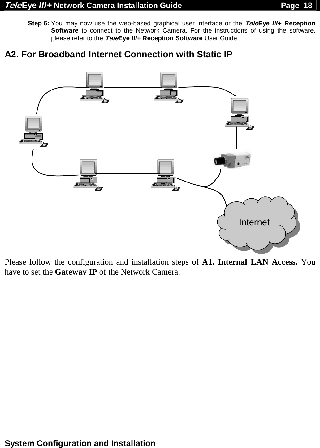 Tele Eye III+ Network Camera Installation Guide                                              Page  18  System Configuration and Installation  Step 6: You may now use the web-based graphical user interface or the TeleEye III+  Reception Software  to connect to the Network Camera. For the instructions of using the software, please refer to the TeleEye III+ Reception Software User Guide.  A2. For Broadband Internet Connection with Static IP  Internet Please follow the configuration and installation steps of A1. Internal LAN Access. You have to set the Gateway IP of the Network Camera.   