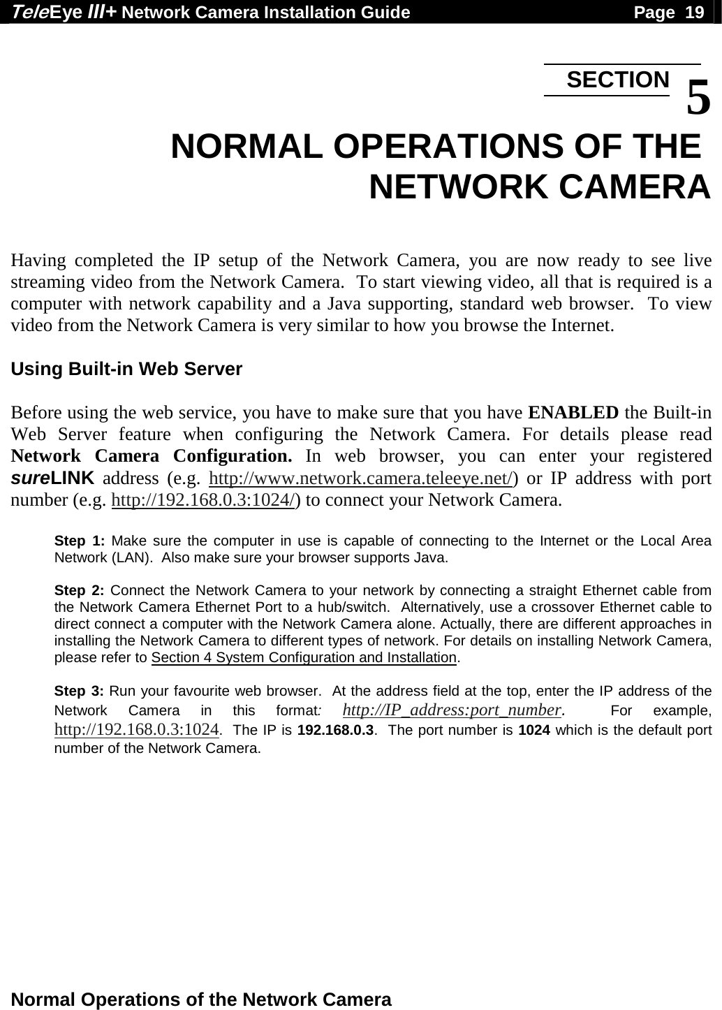 Tele Eye III+ Network Camera Installation Guide                                              Page  19  Normal Operations of the Network Camera   5 NORMAL OPERATIONS OF THE  NETWORK CAMERA   Having completed the IP setup of the Network Camera, you are now ready to see live streaming video from the Network Camera.  To start viewing video, all that is required is a computer with network capability and a Java supporting, standard web browser.  To view video from the Network Camera is very similar to how you browse the Internet.  Using Built-in Web Server  Before using the web service, you have to make sure that you have ENABLED the Built-in Web Server feature when configuring the Network Camera. For details please read Network Camera Configuration. In web browser, you can enter your registered sureLINK address (e.g. http://www.network.camera.teleeye.net/) or IP address with port number (e.g. http://192.168.0.3:1024/) to connect your Network Camera.  Step 1: Make sure the computer in use is capable of connecting to the Internet or the Local Area Network (LAN).  Also make sure your browser supports Java.    Step 2: Connect the Network Camera to your network by connecting a straight Ethernet cable from the Network Camera Ethernet Port to a hub/switch.  Alternatively, use a crossover Ethernet cable to direct connect a computer with the Network Camera alone. Actually, there are different approaches in installing the Network Camera to different types of network. For details on installing Network Camera, please refer to Section 4 System Configuration and Installation.  Step 3: Run your favourite web browser.  At the address field at the top, enter the IP address of the Network Camera in this format: http://IP_address:port_number.  For example, http://192.168.0.3:1024.  The IP is 192.168.0.3.  The port number is 1024 which is the default port number of the Network Camera.  SECTION