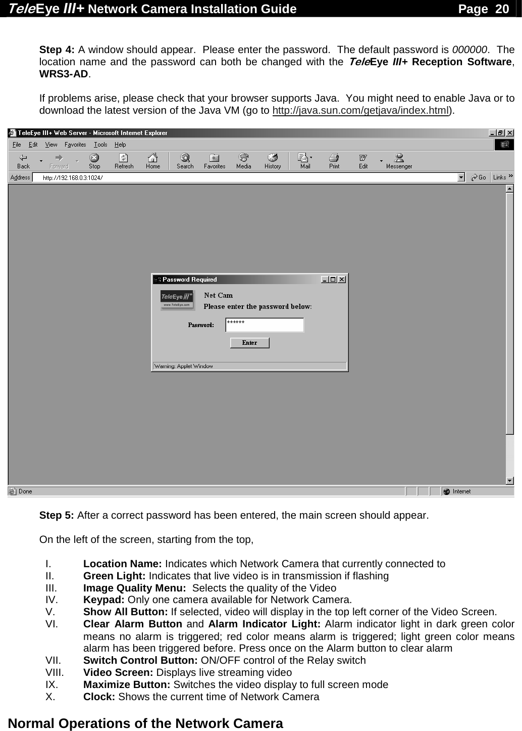Tele Eye III+ Network Camera Installation Guide                                              Page  20  Normal Operations of the Network Camera   Step 4: A window should appear.  Please enter the password.  The default password is 000000.  The location name and the password can both be changed with the TeleEye III+ Reception Software, WRS3-AD.  If problems arise, please check that your browser supports Java.  You might need to enable Java or to download the latest version of the Java VM (go to http://java.sun.com/getjava/index.html).    Step 5: After a correct password has been entered, the main screen should appear.  On the left of the screen, starting from the top,  I.  Location Name: Indicates which Network Camera that currently connected to II.  Green Light: Indicates that live video is in transmission if flashing III.  Image Quality Menu:  Selects the quality of the Video IV.  Keypad: Only one camera available for Network Camera. V.  Show All Button: If selected, video will display in the top left corner of the Video Screen.  VI.  Clear Alarm Button and Alarm Indicator Light: Alarm indicator light in dark green color means no alarm is triggered; red color means alarm is triggered; light green color means alarm has been triggered before. Press once on the Alarm button to clear alarm VII.  Switch Control Button: ON/OFF control of the Relay switch VIII.  Video Screen: Displays live streaming video IX.  Maximize Button: Switches the video display to full screen mode X.  Clock: Shows the current time of Network Camera 
