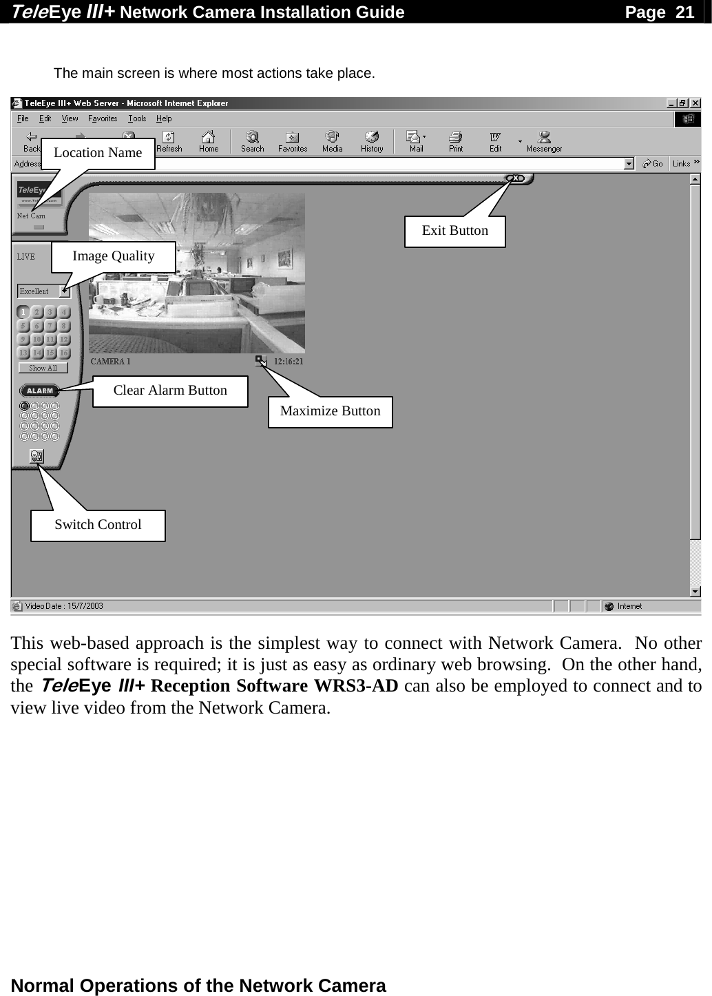Tele Eye III+ Network Camera Installation Guide                                              Page  21  Normal Operations of the Network Camera   The main screen is where most actions take place.    This web-based approach is the simplest way to connect with Network Camera.  No other special software is required; it is just as easy as ordinary web browsing.  On the other hand, the Tele Eye III+ Reception Software WRS3-AD can also be employed to connect and to view live video from the Network Camera.  Maximize ButtonLocation Name Image Quality Switch Control Clear Alarm Button Exit Button