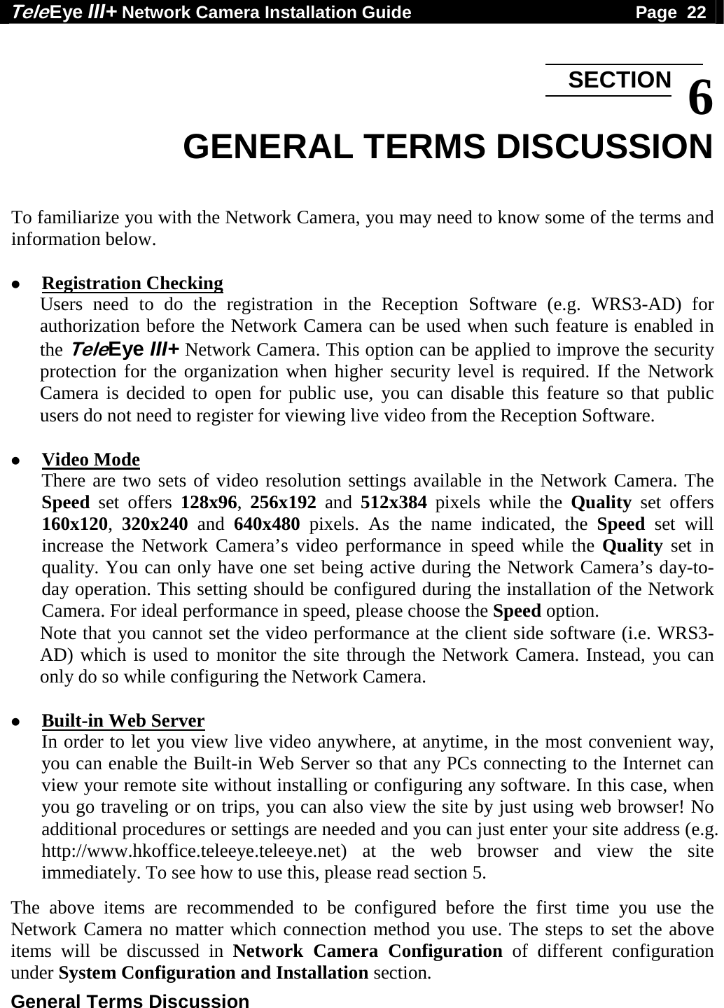 Tele Eye III+ Network Camera Installation Guide                                              Page  22  General Terms Discussion   6 GENERAL TERMS DISCUSSION  To familiarize you with the Network Camera, you may need to know some of the terms and information below.    Registration Checking Users need to do the registration in the Reception Software (e.g. WRS3-AD) for authorization before the Network Camera can be used when such feature is enabled in the TeleEye III+ Network Camera. This option can be applied to improve the security protection for the organization when higher security level is required. If the Network Camera is decided to open for public use, you can disable this feature so that public users do not need to register for viewing live video from the Reception Software.   Video Mode There are two sets of video resolution settings available in the Network Camera. The Speed set offers 128x96,  256x192 and 512x384 pixels while the Quality set offers 160x120,  320x240 and 640x480 pixels. As the name indicated, the Speed set will increase the Network Camera&rsquo;s video performance in speed while the Quality set in quality. You can only have one set being active during the Network Camera&rsquo;s day-to-day operation. This setting should be configured during the installation of the Network Camera. For ideal performance in speed, please choose the Speed option. Note that you cannot set the video performance at the client side software (i.e. WRS3-AD) which is used to monitor the site through the Network Camera. Instead, you can only do so while configuring the Network Camera.   Built-in Web Server In order to let you view live video anywhere, at anytime, in the most convenient way, you can enable the Built-in Web Server so that any PCs connecting to the Internet can view your remote site without installing or configuring any software. In this case, when you go traveling or on trips, you can also view the site by just using web browser! No additional procedures or settings are needed and you can just enter your site address (e.g. http://www.hkoffice.teleeye.teleeye.net) at the web browser and view the site immediately. To see how to use this, please read section 5.  The above items are recommended to be configured before the first time you use the Network Camera no matter which connection method you use. The steps to set the above items will be discussed in Network Camera Configuration of different configuration under System Configuration and Installation section. SECTION