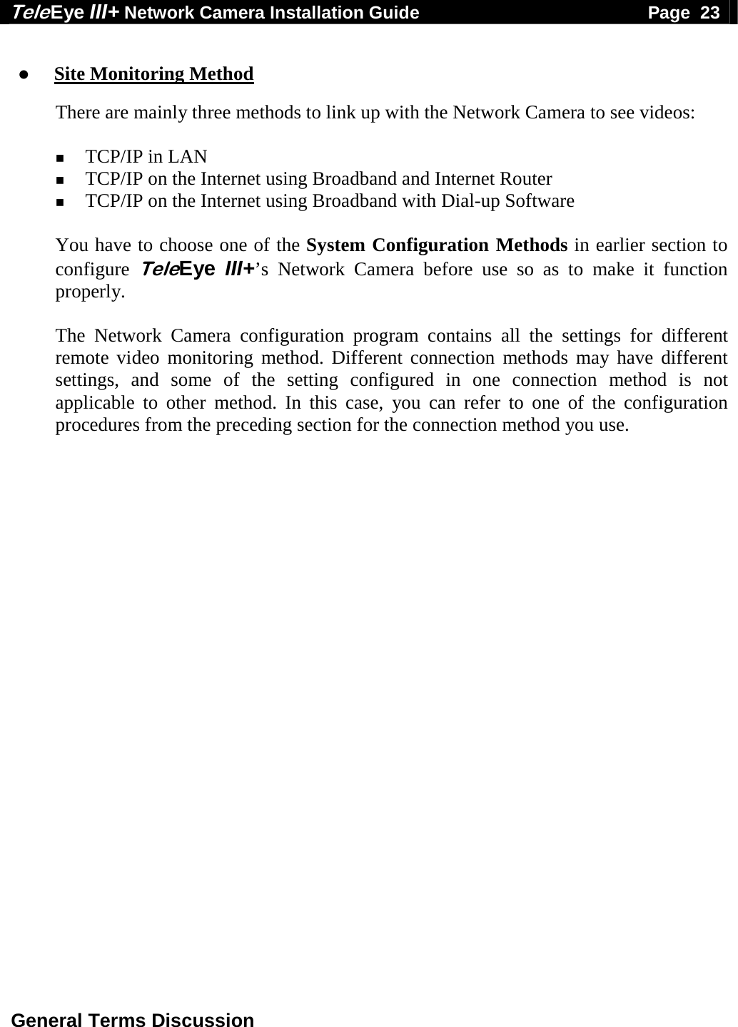 Tele Eye III+ Network Camera Installation Guide                                              Page  23  General Terms Discussion    Site Monitoring Method  There are mainly three methods to link up with the Network Camera to see videos:   TCP/IP in LAN  TCP/IP on the Internet using Broadband and Internet Router  TCP/IP on the Internet using Broadband with Dial-up Software  You have to choose one of the System Configuration Methods in earlier section to configure TeleEye III+&rsquo;s Network Camera before use so as to make it function properly.  The Network Camera configuration program contains all the settings for different remote video monitoring method. Different connection methods may have different settings, and some of the setting configured in one connection method is not applicable to other method. In this case, you can refer to one of the configuration procedures from the preceding section for the connection method you use.   