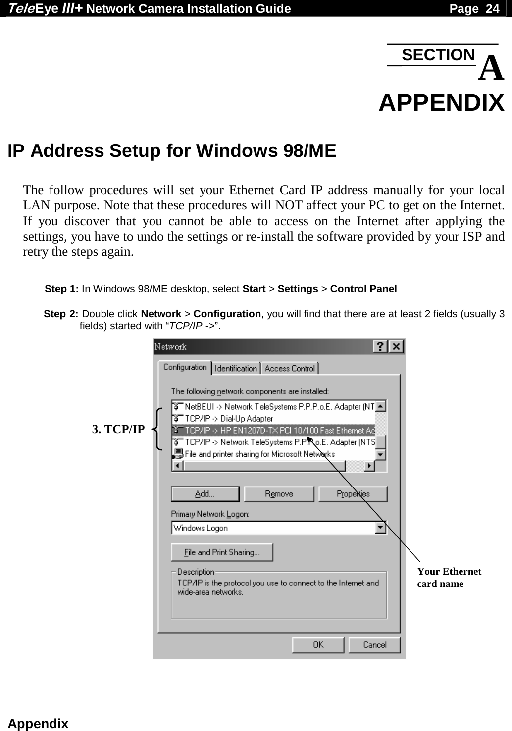 Tele Eye III+ Network Camera Installation Guide                                              Page  24  Appendix  A APPENDIX  IP Address Setup for Windows 98/ME  The follow procedures will set your Ethernet Card IP address manually for your local LAN purpose. Note that these procedures will NOT affect your PC to get on the Internet. If you discover that you cannot be able to access on the Internet after applying the settings, you have to undo the settings or re-install the software provided by your ISP and retry the steps again.     Step 1: In Windows 98/ME desktop, select Start > Settings > Control Panel  Step 2: Double click Network > Configuration, you will find that there are at least 2 fields (usually 3 fields) started with &ldquo;TCP/IP ->&rdquo;.                                3. TCP/IP Your Ethernet card name SECTION