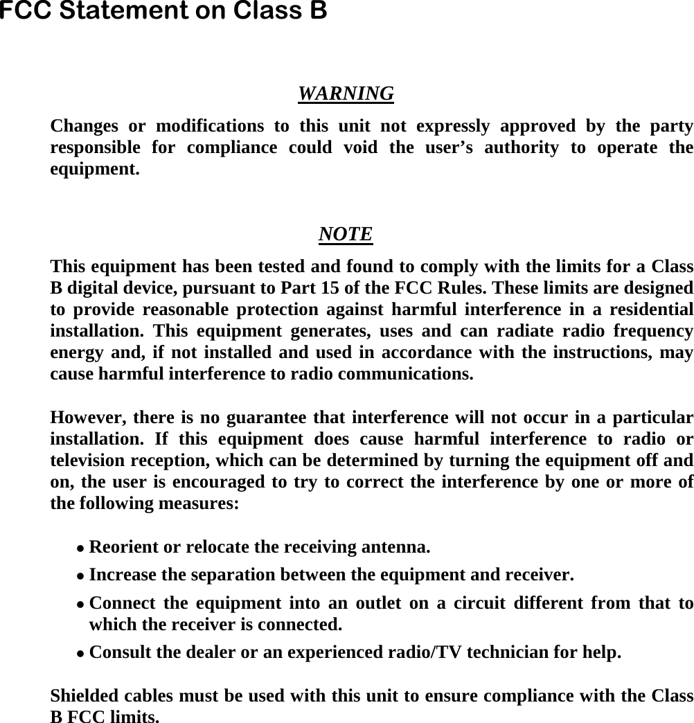  FCC Statement on Class B    WARNING   Changes or modifications to this unit not expressly approved by the party responsible for compliance could void the user&rsquo;s authority to operate the equipment.   NOTE   This equipment has been tested and found to comply with the limits for a Class B digital device, pursuant to Part 15 of the FCC Rules. These limits are designed to provide reasonable protection against harmful interference in a residential installation. This equipment generates, uses and can radiate radio frequency energy and, if not installed and used in accordance with the instructions, may cause harmful interference to radio communications.    However, there is no guarantee that interference will not occur in a particular installation. If this equipment does cause harmful interference to radio or television reception, which can be determined by turning the equipment off and on, the user is encouraged to try to correct the interference by one or more of the following measures:     Reorient or relocate the receiving antenna.     Increase the separation between the equipment and receiver.     Connect the equipment into an outlet on a circuit different from that to which the receiver is connected.     Consult the dealer or an experienced radio/TV technician for help.    Shielded cables must be used with this unit to ensure compliance with the Class B FCC limits.       