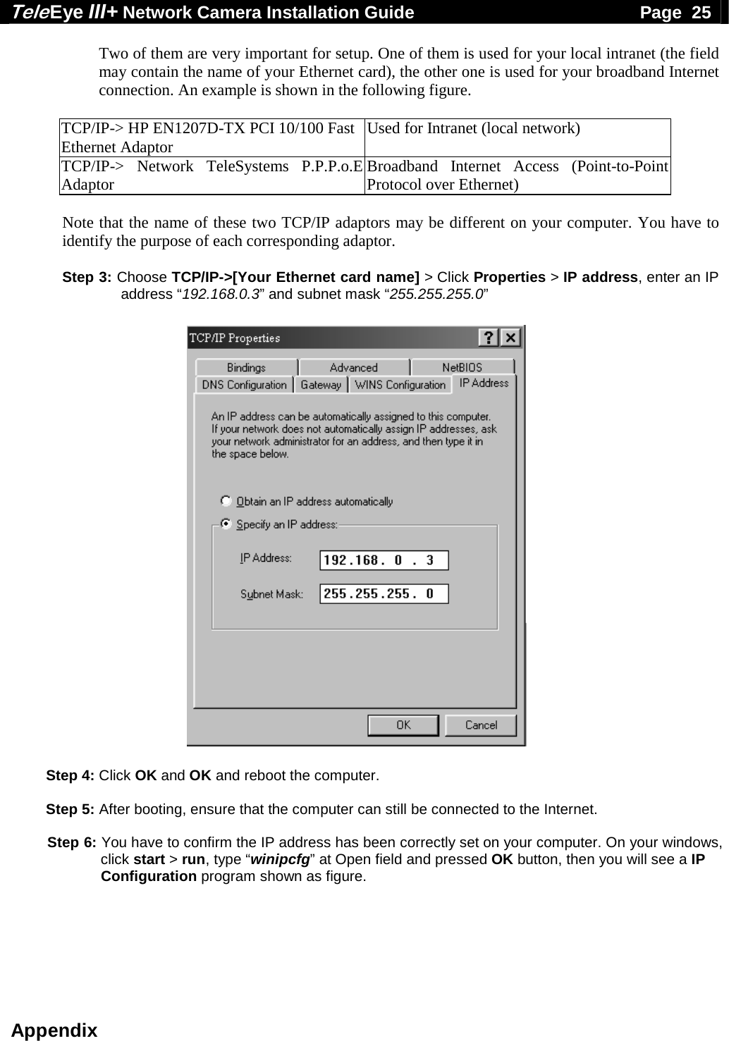 Tele Eye III+ Network Camera Installation Guide                                              Page  25  Appendix Two of them are very important for setup. One of them is used for your local intranet (the field may contain the name of your Ethernet card), the other one is used for your broadband Internet connection. An example is shown in the following figure.  TCP/IP-> HP EN1207D-TX PCI 10/100 Fast Ethernet Adaptor  Used for Intranet (local network) TCP/IP-> Network TeleSystems P.P.P.o.E Adaptor  Broadband Internet Access (Point-to-Point Protocol over Ethernet)  Note that the name of these two TCP/IP adaptors may be different on your computer. You have to identify the purpose of each corresponding adaptor.  Step 3: Choose TCP/IP->[Your Ethernet card name] > Click Properties > IP address, enter an IP address &ldquo;192.168.0.3&rdquo; and subnet mask &ldquo;255.255.255.0&rdquo;                           Step 4: Click OK and OK and reboot the computer.  Step 5: After booting, ensure that the computer can still be connected to the Internet.  Step 6: You have to confirm the IP address has been correctly set on your computer. On your windows, click start > run, type &ldquo;winipcfg&rdquo; at Open field and pressed OK button, then you will see a IP Configuration program shown as figure.    