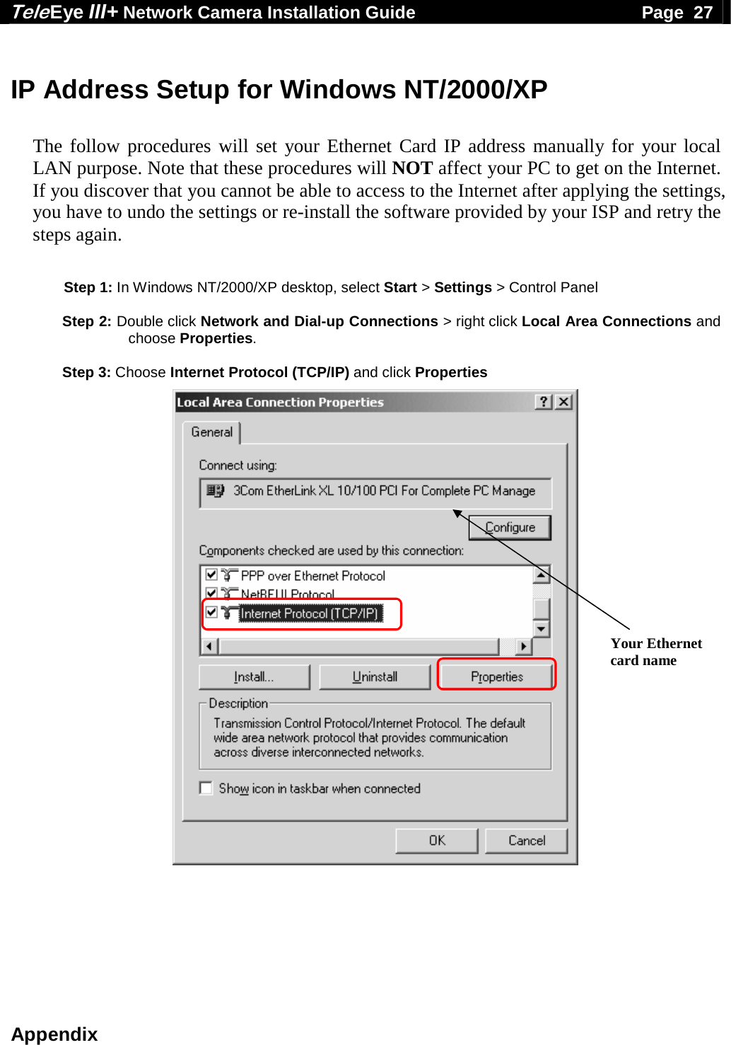 Tele Eye III+ Network Camera Installation Guide                                              Page  27  Appendix  IP Address Setup for Windows NT/2000/XP  The follow procedures will set your Ethernet Card IP address manually for your local LAN purpose. Note that these procedures will NOT affect your PC to get on the Internet. If you discover that you cannot be able to access to the Internet after applying the settings, you have to undo the settings or re-install the software provided by your ISP and retry the steps again.     Step 1: In Windows NT/2000/XP desktop, select Start > Settings > Control Panel  Step 2: Double click Network and Dial-up Connections > right click Local Area Connections and choose Properties.  Step 3: Choose Internet Protocol (TCP/IP) and click Properties                                    Your Ethernet card name 