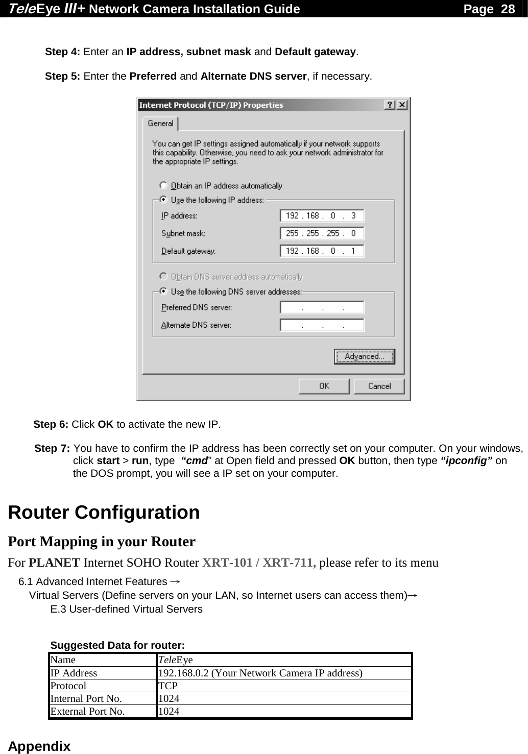 Tele Eye III+ Network Camera Installation Guide                                              Page  28  Appendix  Step 4: Enter an IP address, subnet mask and Default gateway.  Step 5: Enter the Preferred and Alternate DNS server, if necessary.                          Step 6: Click OK to activate the new IP.   Step 7: You have to confirm the IP address has been correctly set on your computer. On your windows, click start > run, type  &ldquo;cmd&rdquo; at Open field and pressed OK button, then type &ldquo;ipconfig&rdquo; on the DOS prompt, you will see a IP set on your computer.   Router Configuration Port Mapping in your Router For PLANET Internet SOHO Router XRT-101 / XRT-711, please refer to its menu 6.1 Advanced Internet Features &rarr; Virtual Servers (Define servers on your LAN, so Internet users can access them)&rarr; E.3 User-defined Virtual Servers   Suggested Data for router: Name  TeleEye IP Address  192.168.0.2 (Your Network Camera IP address) Protocol TCP Internal Port No.  1024 External Port No.  1024 