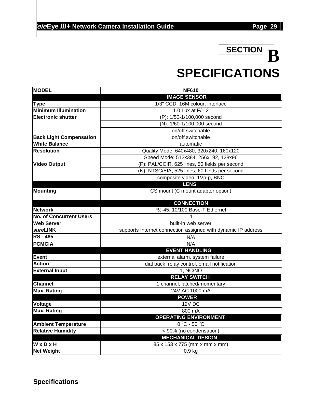 Tele Eye III+ Network Camera Installation Guide                                              Page  29  Specifications  B SPECIFICATIONS  MODEL NF610                                           IMAGE SENSOR Type  1/3" CCD, 16M colour, interlace Minimum Illumination  1.0 Lux at F/1.2 Electronic shutter  (P): 1/50-1/100,000 second  (N): 1/60-1/100,000 second  on/off switchable Back Light Compensation  on/off switchable White Balance  automatic Resolution  Quality Mode: 640x480, 320x240, 160x120  Speed Mode: 512x384, 256x192, 128x96 Video Output  (P): PAL/CCIR, 625 lines, 50 fields per second  (N): NTSC/EIA, 525 lines, 60 fields per second  composite video, 1Vp-p, BNC                                               LENS Mounting  CS mount (C mount adaptor option)                                                  CONNECTION Network  RJ-45, 10/100 Base-T Ethernet No. of Concurrent Users  4 Web Server  built-in web server sureLINK supports Internet connection assigned with dynamic IP address RS - 485  N/A PCMCIA  N/A                                              EVENT HANDLING Event  external alarm, system failure Action  dial back, relay control, email notification External Input  1, NC/NO                                                RELAY SWITCH Channel  1 channel, latched/momentary Max. Rating  24V AC 1000 mA                                            POWER Voltage  12V DC Max. Rating  800 mA                                                OPERATING ENVIRONMENT Ambient Temperature  0 oC - 50 oC Relative Humidity  < 90% (no condensation)                                               MECHANICAL DESIGN W x D x H  85 x 153 x 775 (mm x mm x mm) Net Weight  0.9 kg  SECTION 