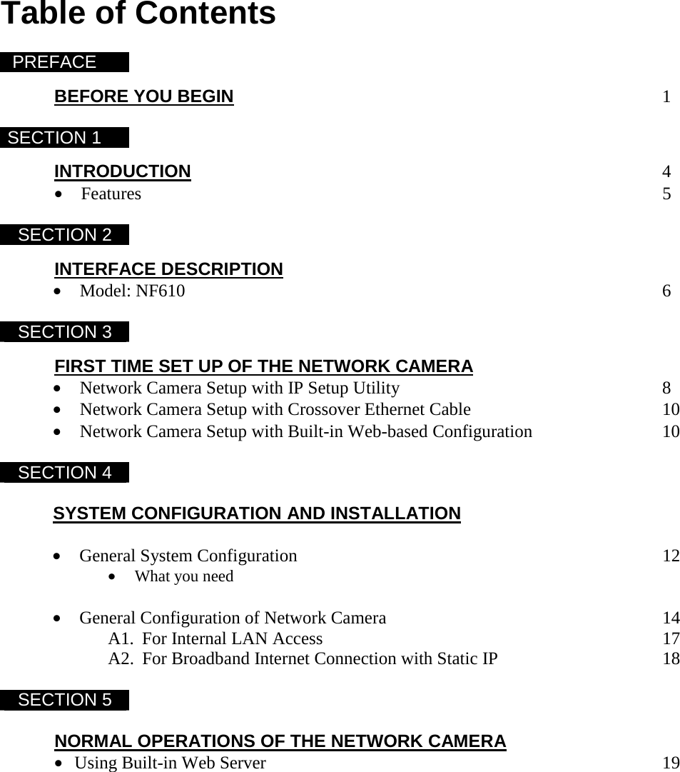  Table of Contents  PREFACE   BEFORE YOU BEGIN         1  SECTION 1   INTRODUCTION          4 &bull; Features           5  SECTION 2  INTERFACE DESCRIPTION &bull; Model: NF610          6  SECTION 3  FIRST TIME SET UP OF THE NETWORK CAMERA  &bull; Network Camera Setup with IP Setup Utility            8 &bull; Network Camera Setup with Crossover Ethernet Cable     10 &bull; Network Camera Setup with Built-in Web-based Configuration       10  SECTION 4   SYSTEM CONFIGURATION AND INSTALLATION  &bull; General System Configuration        12 &bull; What you need   &bull; General Configuration of Network Camera      14 A1.  For Internal LAN Access       17 A2.  For Broadband Internet Connection with Static IP        18   SECTION 5      NORMAL OPERATIONS OF THE NETWORK CAMERA &bull; Using Built-in Web Server         19 