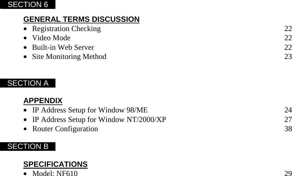  SECTION 6    GENERAL TERMS DISCUSSION &bull; Registration Checking         22 &bull; Video Mode          22 &bull; Built-in Web Server         22 &bull; Site Monitoring Method         23   SECTION A    APPENDIX &bull; IP Address Setup for Window 98/ME              24 &bull; IP Address Setup for Window NT/2000/XP            27 &bull; Router Configuration         38  SECTION B    SPECIFICATIONS &bull; Model: NF610          29   