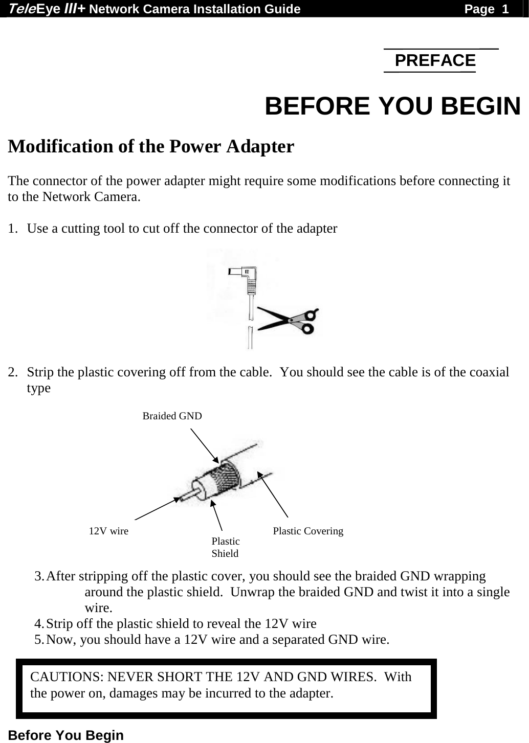 Tele Eye III+ Network Camera Installation Guide                                              Page  1  Before You Begin    BEFORE YOU BEGIN  Modification of the Power Adapter  The connector of the power adapter might require some modifications before connecting it to the Network Camera.  1. Use a cutting tool to cut off the connector of the adapter   2. Strip the plastic covering off from the cable.  You should see the cable is of the coaxial type         3. After stripping off the plastic cover, you should see the braided GND wrapping around the plastic shield.  Unwrap the braided GND and twist it into a single wire.   4. Strip off the plastic shield to reveal the 12V wire 5. Now, you should have a 12V wire and a separated GND wire.      PREFACEPlastic CoveringBraided GND Plastic Shield12V wire CAUTIONS: NEVER SHORT THE 12V AND GND WIRES.  With the power on, damages may be incurred to the adapter. 