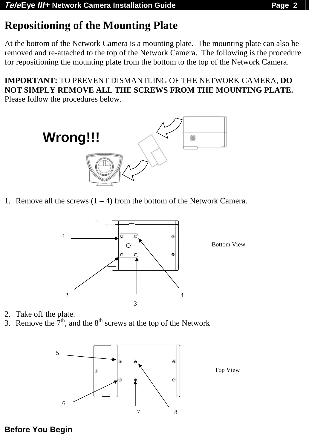 Tele Eye III+ Network Camera Installation Guide                                              Page  2  Before You Begin  Repositioning of the Mounting Plate  At the bottom of the Network Camera is a mounting plate.  The mounting plate can also be removed and re-attached to the top of the Network Camera.  The following is the procedure for repositioning the mounting plate from the bottom to the top of the Network Camera.  IMPORTANT: TO PREVENT DISMANTLING OF THE NETWORK CAMERA, DO NOT SIMPLY REMOVE ALL THE SCREWS FROM THE MOUNTING PLATE.  Please follow the procedures below.    1. Remove all the screws (1 &ndash; 4) from the bottom of the Network Camera.        2. Take off the plate.  3. Remove the 7th, and the 8th screws at the top of the Network                    5 6 7 8Bottom View Top View 1  2 34Wrong!!! 