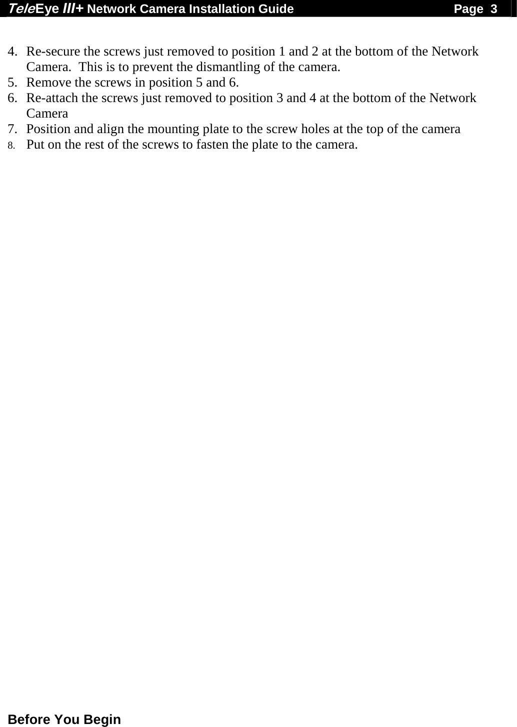 Tele Eye III+ Network Camera Installation Guide                                              Page  3  Before You Begin   4. Re-secure the screws just removed to position 1 and 2 at the bottom of the Network Camera.  This is to prevent the dismantling of the camera. 5. Remove the screws in position 5 and 6. 6. Re-attach the screws just removed to position 3 and 4 at the bottom of the Network Camera 7. Position and align the mounting plate to the screw holes at the top of the camera   8. Put on the rest of the screws to fasten the plate to the camera. 