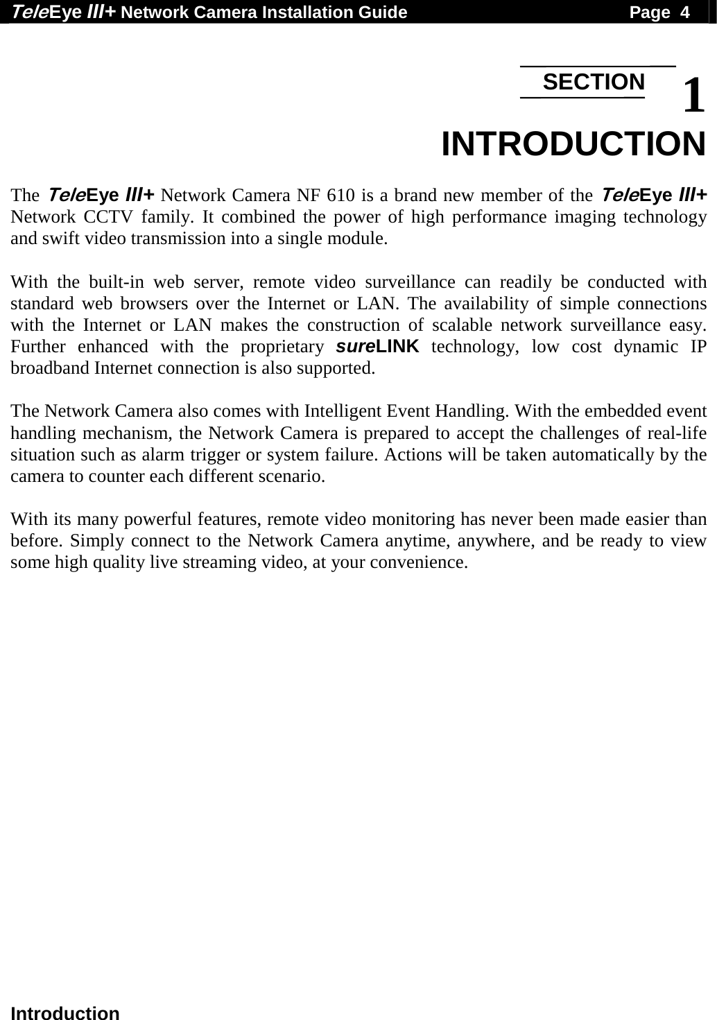 Tele Eye III+ Network Camera Installation Guide                                              Page  4  Introduction  1 INTRODUCTION  The Tele Eye III+ Network Camera NF 610 is a brand new member of the Tele Eye III+ Network CCTV family. It combined the power of high performance imaging technology and swift video transmission into a single module.   With the built-in web server, remote video surveillance can readily be conducted with standard web browsers over the Internet or LAN. The availability of simple connections with the Internet or LAN makes the construction of scalable network surveillance easy. Further enhanced with the proprietary sureLINK technology, low cost dynamic IP broadband Internet connection is also supported.   The Network Camera also comes with Intelligent Event Handling. With the embedded event handling mechanism, the Network Camera is prepared to accept the challenges of real-life situation such as alarm trigger or system failure. Actions will be taken automatically by the camera to counter each different scenario.   With its many powerful features, remote video monitoring has never been made easier than before. Simply connect to the Network Camera anytime, anywhere, and be ready to view some high quality live streaming video, at your convenience.     SECTION