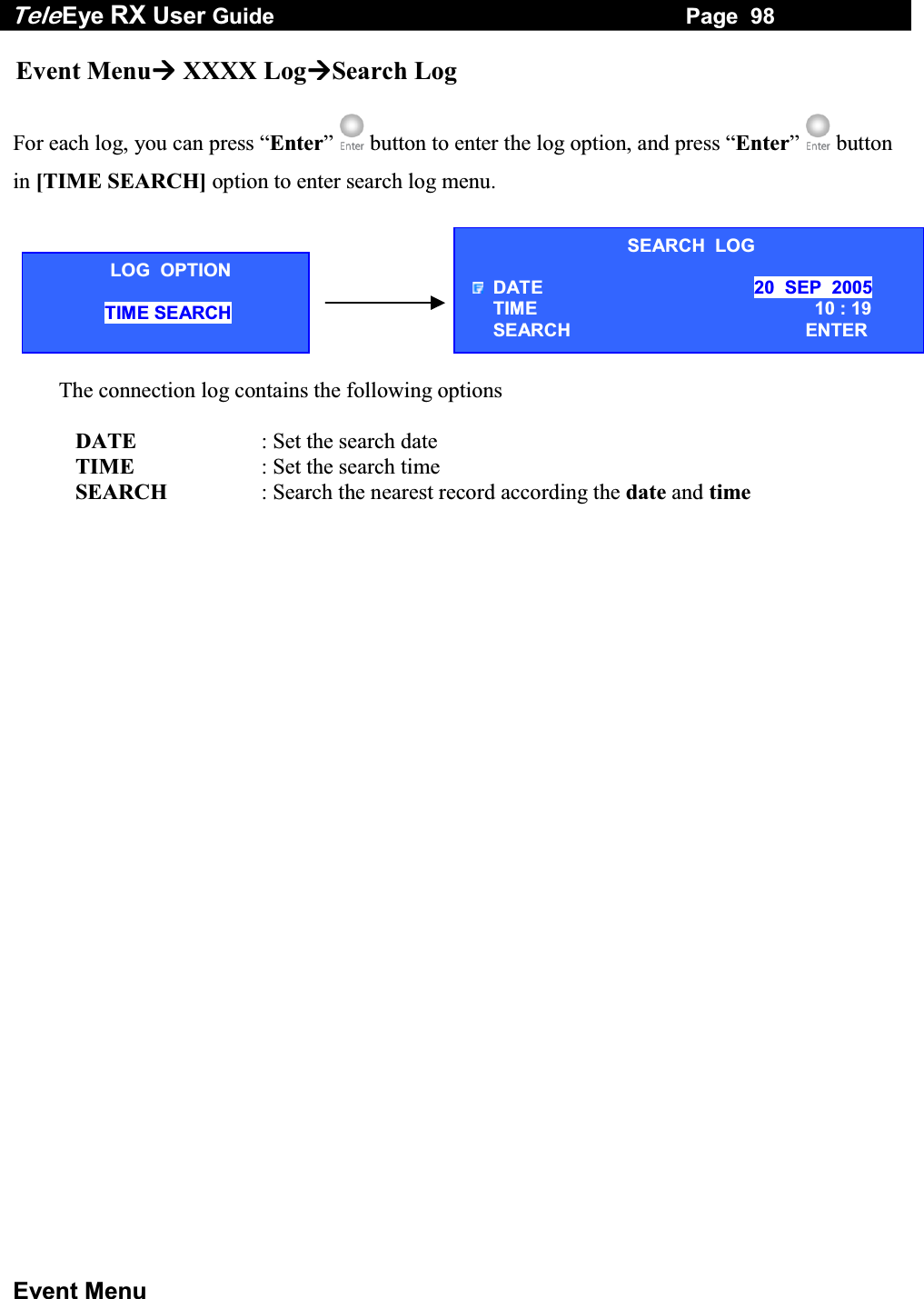 Tele Eye RX User Guide                                                                   Page  98  Event Menu SEARCH  LOG DATE  20  SEP  2005 TIME   10 : 19 SEARCH  ENTER Event Menu XXXX LogSearch Log  For each log, you can press &ldquo;Enter&rdquo;   button to enter the log option, and press &ldquo;Enter&rdquo;   button in [TIME SEARCH] option to enter search log menu.   The connection log contains the following options     DATE  : Set the search date    TIME  : Set the search time    SEARCH  : Search the nearest record according the date and time LOG  OPTION TIME SEARCH  