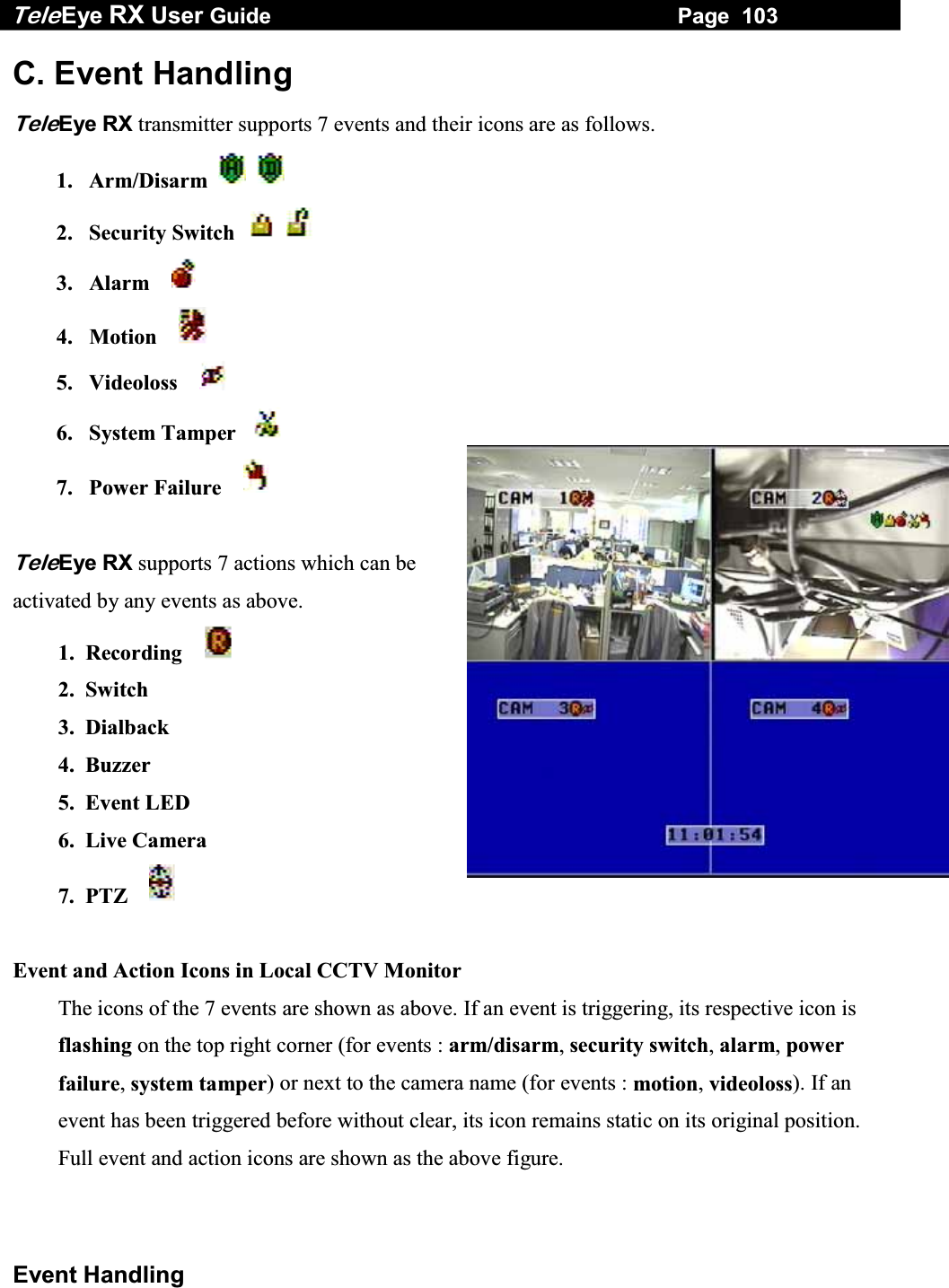 Tele Eye RX User Guide                                                                   Page  103  Event Handling C. Event Handling  TeleEye RX transmitter supports 7 events and their icons are as follows. 1. Arm/Disarm       2.  Security Switch        3.  Alarm      4.  Motion      5.  Videoloss      6.  System Tamper     7.  Power Failure       TeleEye RX supports 7 actions which can be activated by any events as above. 1.  Recording      2. Switch 3. Dialback 4. Buzzer 5. Event LED 6. Live Camera 7.  PTZ       Event and Action Icons in Local CCTV Monitor The icons of the 7 events are shown as above. If an event is triggering, its respective icon is flashing on the top right corner (for events : arm/disarm, security switch, alarm, power failure, system tamper) or next to the camera name (for events : motion, videoloss). If an event has been triggered before without clear, its icon remains static on its original position. Full event and action icons are shown as the above figure.  