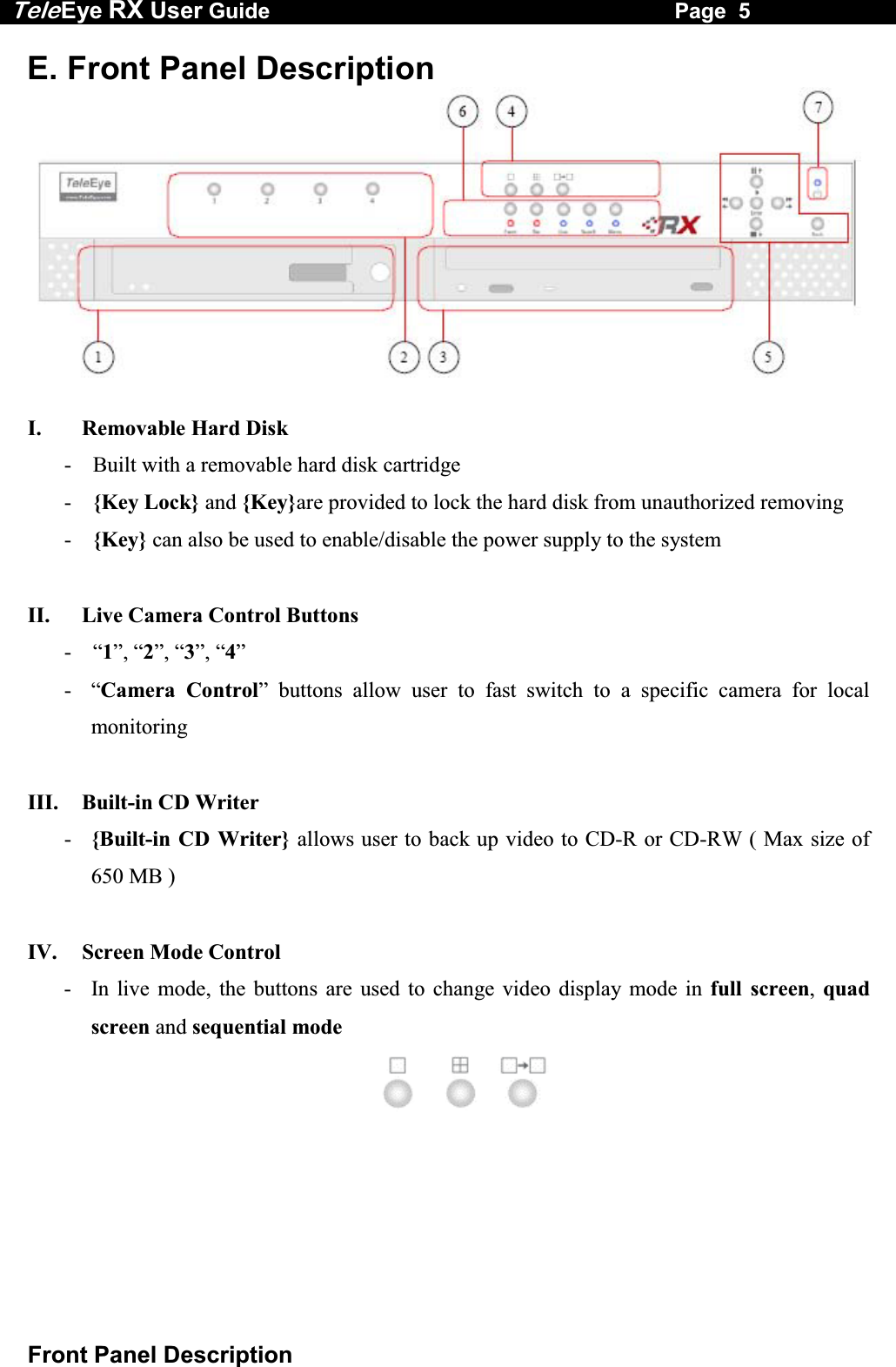 Tele Eye RX User Guide                                                                   Page  5  Front Panel Description E. Front Panel Description   I.   Removable Hard Disk -  Built with a removable hard disk cartridge -  {Key Lock} and {Key}are provided to lock the hard disk from unauthorized removing -  {Key} can also be used to enable/disable the power supply to the system  II.   Live Camera Control Buttons  - &ldquo;1&rdquo;, &ldquo;2&rdquo;, &ldquo;3&rdquo;, &ldquo;4&rdquo; - &ldquo;Camera Control&rdquo; buttons allow user to fast switch to a specific camera for local monitoring  III.   Built-in CD Writer -  {Built-in CD Writer} allows user to back up video to CD-R or CD-RW ( Max size of 650 MB )  IV.   Screen Mode Control  -  In live mode, the buttons are used to change video display mode in full screen,  quad screen and sequential mode 