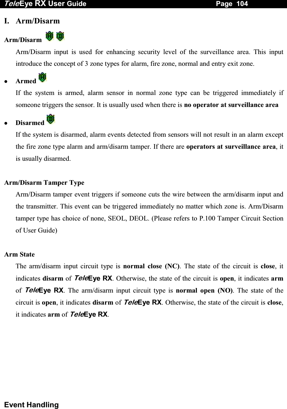 Tele Eye RX User Guide                                                                   Page  104  Event Handling I. Arm/Disarm  Arm/Disarm       Arm/Disarm input is used for enhancing security level of the surveillance area. This input introduce the concept of 3 zone types for alarm, fire zone, normal and entry exit zone.   Armed      If the system is armed, alarm sensor in normal zone type can be triggered immediately if someone triggers the sensor. It is usually used when there is no operator at surveillance area   Disarmed   If the system is disarmed, alarm events detected from sensors will not result in an alarm except the fire zone type alarm and arm/disarm tamper. If there are operators at surveillance area, it is usually disarmed.  Arm/Disarm Tamper Type Arm/Disarm tamper event triggers if someone cuts the wire between the arm/disarm input and the transmitter. This event can be triggered immediately no matter which zone is. Arm/Disarm tamper type has choice of none, SEOL, DEOL. (Please refers to P.100 Tamper Circuit Section of User Guide)  Arm State The arm/disarm input circuit type is normal close (NC). The state of the circuit is close, it indicates disarm of TeleEye RX. Otherwise, the state of the circuit is open, it indicates arm of TeleEye RX. The arm/disarm input circuit type is normal open (NO). The state of the circuit is open, it indicates disarm of TeleEye RX. Otherwise, the state of the circuit is close, it indicates arm of TeleEye RX.       