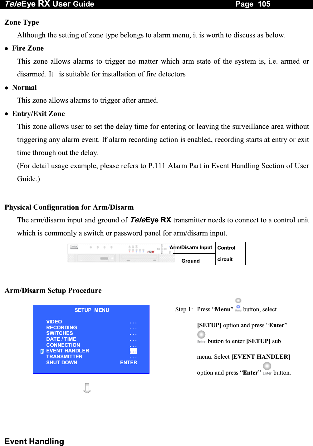 Tele Eye RX User Guide                                                                   Page  105  Event Handling Zone Type Although the setting of zone type belongs to alarm menu, it is worth to discuss as below.   Fire Zone This zone allows alarms to trigger no matter which arm state of the system is, i.e. armed or disarmed. It   is suitable for installation of fire detectors   Normal This zone allows alarms to trigger after armed.   Entry/Exit Zone This zone allows user to set the delay time for entering or leaving the surveillance area without triggering any alarm event. If alarm recording action is enabled, recording starts at entry or exit time through out the delay. (For detail usage example, please refers to P.111 Alarm Part in Event Handling Section of User Guide.)  Physical Configuration for Arm/Disarm The arm/disarm input and ground of TeleEye RX transmitter needs to connect to a control unit which is commonly a switch or password panel for arm/disarm input.  Control circuit Arm/Disarm Input Ground    Arm/Disarm Setup Procedure  Step 1:  Press &ldquo;Menu&rdquo;  button, select [SETUP] option and press &ldquo;Enter&rdquo;  button to enter [SETUP] sub menu. Select [EVENT HANDLER] option and press &ldquo;Enter&rdquo;   button.    SETUP  MENU VIDEO . . . RECORDING                         . . . SWITCHES  . . . DATE / TIME  . . . CONNECTION  . . . EVENT HANDLER  . . . TRANSMITTER  . . . SHUT DOWN  ENTER 