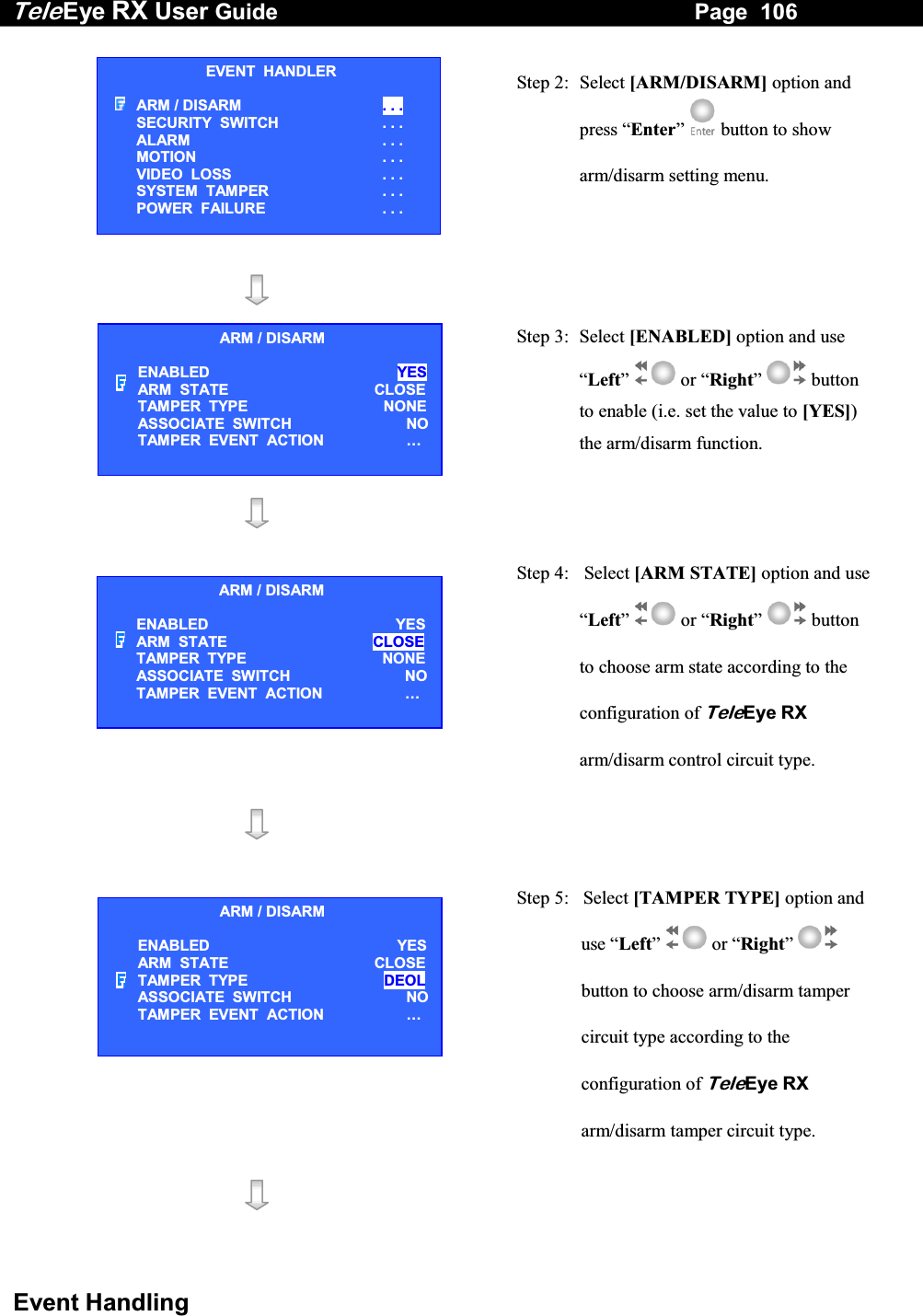 Tele Eye RX User Guide                                                                   Page  106  Event Handling   Step 2: Select [ARM/DISARM] option and press &ldquo;Enter&rdquo;  button to show arm/disarm setting menu.     Step 3:  Select [ENABLED] option and use &ldquo;Left&rdquo;  or &ldquo;Right&rdquo;  button to enable (i.e. set the value to [YES]) the arm/disarm function.     Step 4:   Select [ARM STATE] option and use &ldquo;Left&rdquo;  or &ldquo;Right&rdquo;  button to choose arm state according to the configuration of TeleEye RX arm/disarm control circuit type.      Step 5:   Select [TAMPER TYPE] option and use &ldquo;Left&rdquo;  or &ldquo;Right&rdquo;  button to choose arm/disarm tamper circuit type according to the configuration of TeleEye RX arm/disarm tamper circuit type.    EVENT  HANDLER ARM / DISARM  . . . SECURITY  SWITCH                    . . . ALARM  . . . MOTION  . . . VIDEO  LOSS  . . . SYSTEM  TAMPER  . . . POWER  FAILURE  . . . ARM / DISARM ENABLED  YES ARM  STATE  CLOSETAMPER  TYPE  NONEASSOCIATE  SWITCH   NOTAMPER  EVENT  ACTION  &hellip;  ARM / DISARM ENABLED  YES ARM  STATE  CLOSE TAMPER  TYPE  NONEASSOCIATE  SWITCH   NOTAMPER  EVENT  ACTION  &hellip;  ARM / DISARM ENABLED  YES ARM  STATE  CLOSETAMPER  TYPE  DEOLASSOCIATE  SWITCH   NOTAMPER  EVENT  ACTION  &hellip;  