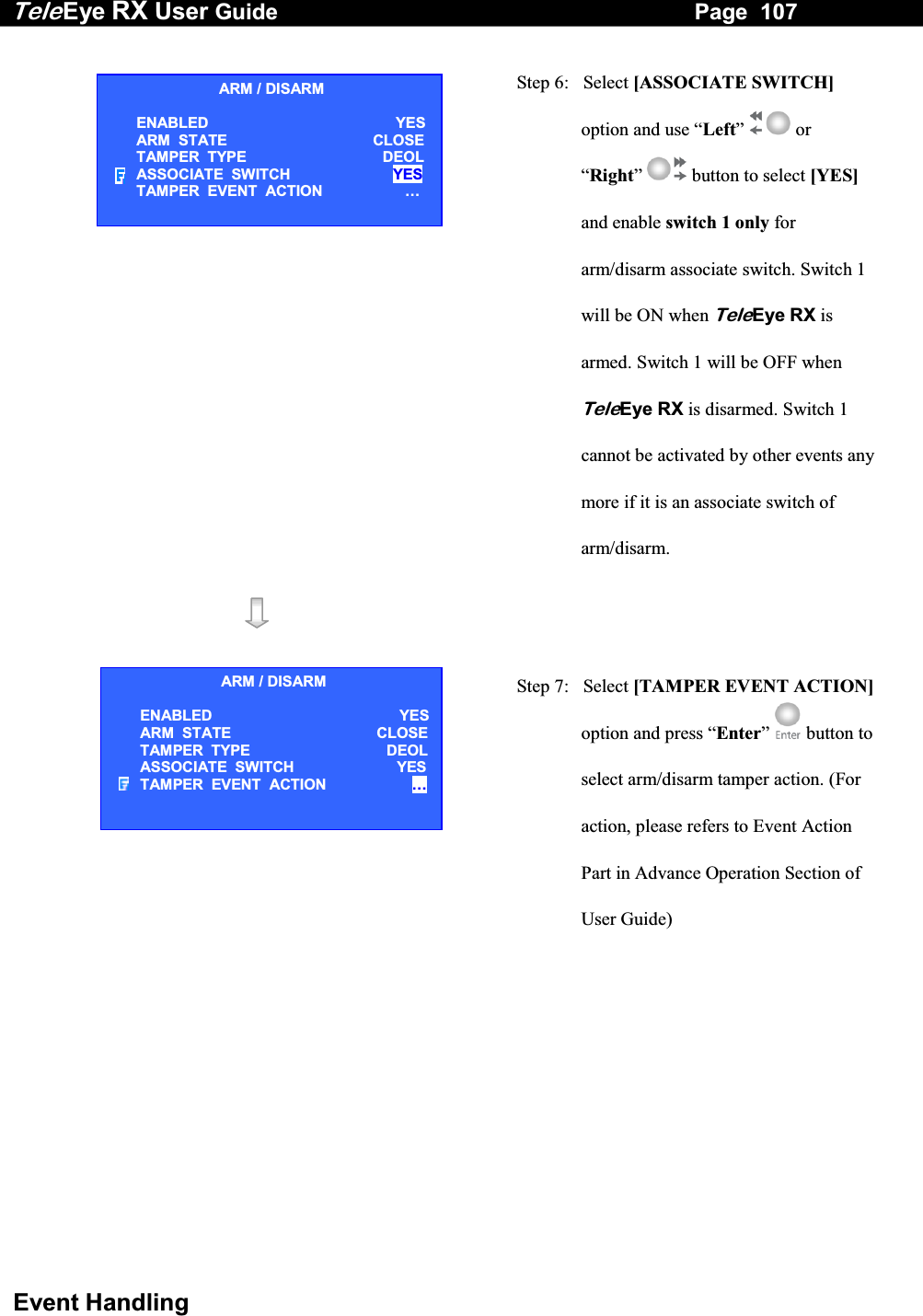 Tele Eye RX User Guide                                                                   Page  107  Event Handling   Step 6:   Select [ASSOCIATE SWITCH] option and use &ldquo;Left&rdquo;  or &ldquo;Right&rdquo;  button to select [YES] and enable switch 1 only for arm/disarm associate switch. Switch 1 will be ON when TeleEye RX is armed. Switch 1 will be OFF when TeleEye RX is disarmed. Switch 1 cannot be activated by other events any more if it is an associate switch of arm/disarm.      Step 7:   Select [TAMPER EVENT ACTION]option and press &ldquo;Enter&rdquo;   button to select arm/disarm tamper action. (For action, please refers to Event Action Part in Advance Operation Section of User Guide)   ARM / DISARM ENABLED  YES ARM  STATE  CLOSE TAMPER  TYPE  DEOL ASSOCIATE  SWITCH  YES TAMPER  EVENT  ACTION  &hellip;  ARM / DISARM ENABLED  YES ARM  STATE  CLOSETAMPER  TYPE  DEOLASSOCIATE  SWITCH  YESTAMPER  EVENT  ACTION  &hellip;  