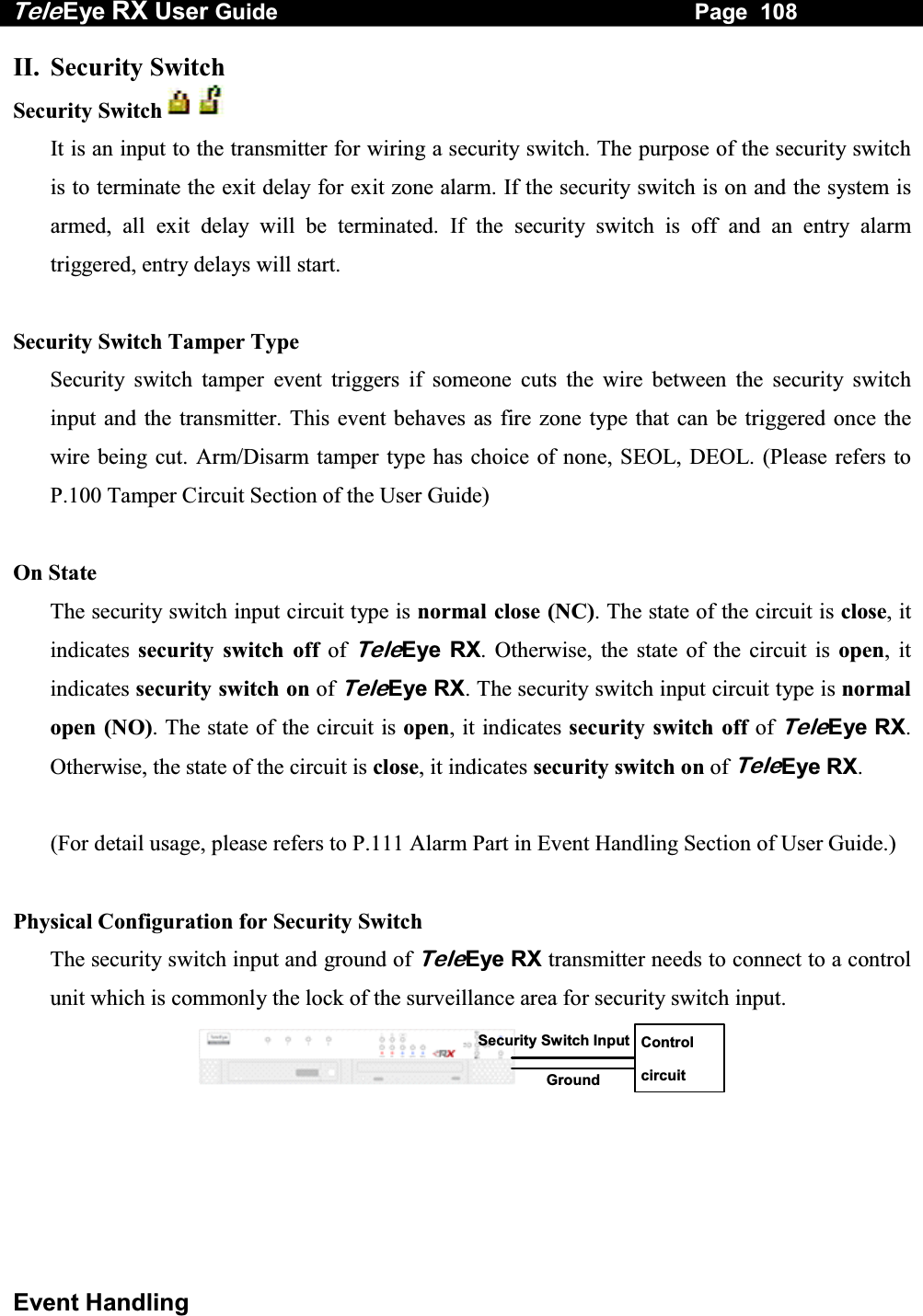 Tele Eye RX User Guide                                                                   Page  108  Event Handling II. Security Switch Security Switch     It is an input to the transmitter for wiring a security switch. The purpose of the security switch is to terminate the exit delay for exit zone alarm. If the security switch is on and the system is armed, all exit delay will be terminated. If the security switch is off and an entry alarm triggered, entry delays will start.  Security Switch Tamper Type Security switch tamper event triggers if someone cuts the wire between the security switch input and the transmitter. This event behaves as fire zone type that can be triggered once the wire being cut. Arm/Disarm tamper type has choice of none, SEOL, DEOL. (Please refers to P.100 Tamper Circuit Section of the User Guide)  On State The security switch input circuit type is normal close (NC). The state of the circuit is close, it indicates  security switch off of TeleEye RX. Otherwise, the state of the circuit is open, it indicates security switch on of TeleEye RX. The security switch input circuit type is normal open (NO). The state of the circuit is open, it indicates security switch off of TeleEye RX. Otherwise, the state of the circuit is close, it indicates security switch on of TeleEye RX.   (For detail usage, please refers to P.111 Alarm Part in Event Handling Section of User Guide.)  Physical Configuration for Security Switch The security switch input and ground of TeleEye RX transmitter needs to connect to a control unit which is commonly the lock of the surveillance area for security switch input.  Control circuit Security Switch InputGround   