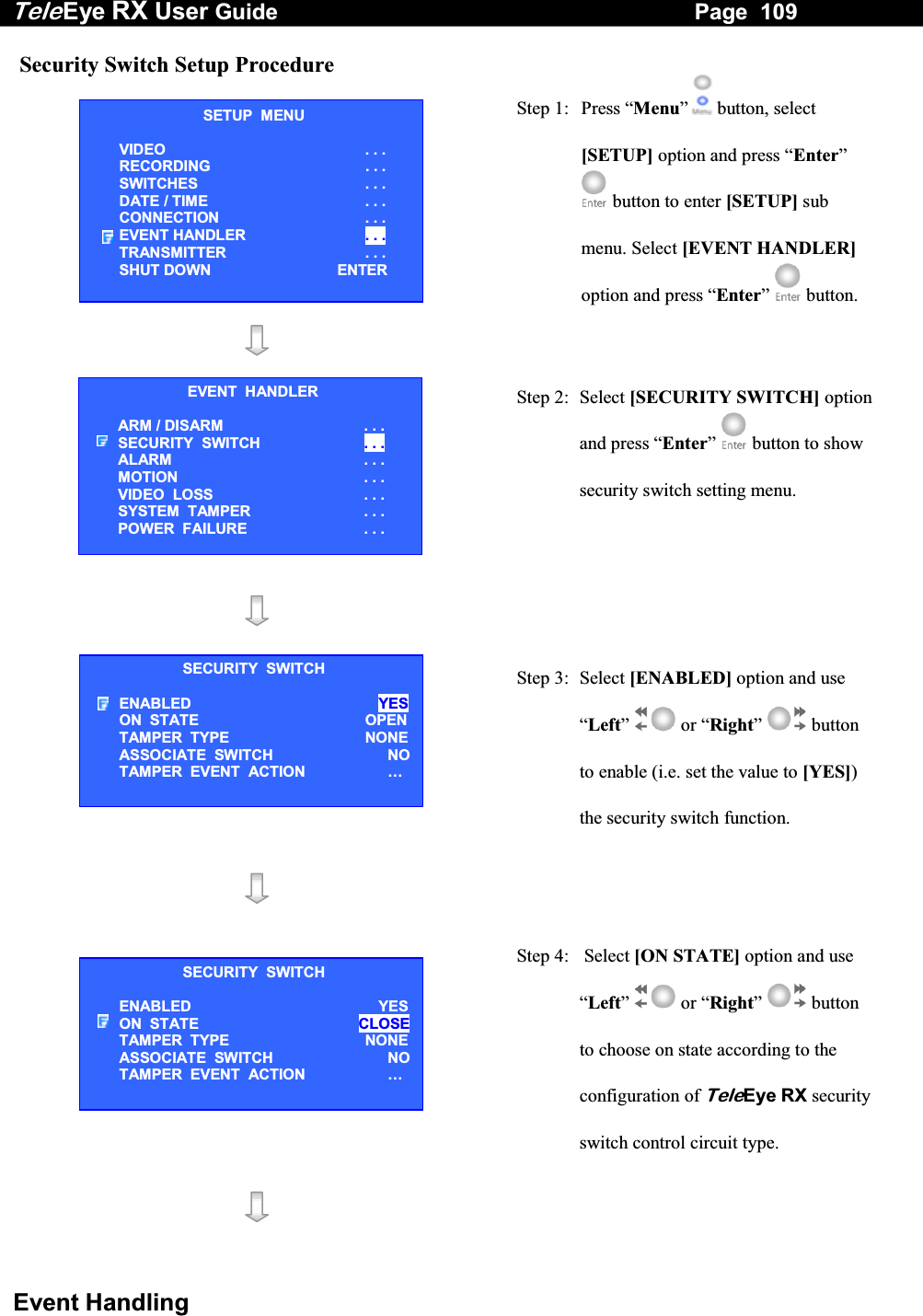 Tele Eye RX User Guide                                                                   Page  109  Event Handling Security Switch Setup Procedure  Step 1:  Press &ldquo;Menu&rdquo;  button, select [SETUP] option and press &ldquo;Enter&rdquo;  button to enter [SETUP] sub menu. Select [EVENT HANDLER] option and press &ldquo;Enter&rdquo;   button.    Step 2: Select [SECURITY SWITCH] option and press &ldquo;Enter&rdquo;  button to show security switch setting menu.      Step 3:  Select [ENABLED] option and use &ldquo;Left&rdquo;  or &ldquo;Right&rdquo;  button to enable (i.e. set the value to [YES]) the security switch function.      Step 4:   Select [ON STATE] option and use &ldquo;Left&rdquo;  or &ldquo;Right&rdquo;  button to choose on state according to the configuration of TeleEye RX security switch control circuit type.    SETUP  MENU VIDEO . . . RECORDING                         . . . SWITCHES  . . . DATE / TIME  . . . CONNECTION  . . . EVENT HANDLER  . . . TRANSMITTER  . . . SHUT DOWN  ENTER EVENT  HANDLER ARM / DISARM . . . SECURITY  SWITCH                    . . . ALARM  . . . MOTION  . . . VIDEO  LOSS  . . . SYSTEM  TAMPER  . . . POWER  FAILURE  . . . SECURITY  SWITCH ENABLED  YES ON  STATE  OPENTAMPER  TYPE  NONEASSOCIATE  SWITCH   NOTAMPER  EVENT  ACTION  &hellip;  SECURITY  SWITCH ENABLED  YESON  STATE  CLOSETAMPER  TYPE  NONEASSOCIATE  SWITCH   NOTAMPER  EVENT  ACTION  &hellip;  