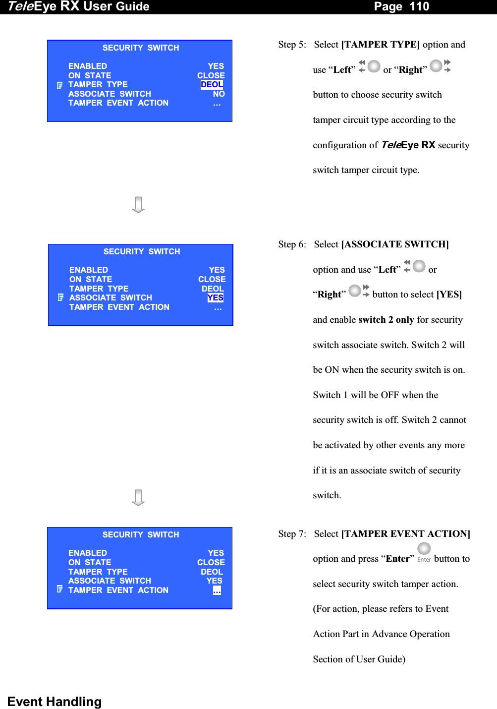 Tele Eye RX User Guide                                                                   Page  110  Event Handling   Step 5:   Select [TAMPER TYPE] option and use &ldquo;Left&rdquo;  or &ldquo;Right&rdquo;  button to choose security switch tamper circuit type according to the configuration of TeleEye RX security switch tamper circuit type.                     Step 6:   Select [ASSOCIATE SWITCH] option and use &ldquo;Left&rdquo;  or &ldquo;Right&rdquo;  button to select [YES] and enable switch 2 only for security switch associate switch. Switch 2 will be ON when the security switch is on. Switch 1 will be OFF when the security switch is off. Switch 2 cannot be activated by other events any more if it is an associate switch of security switch.   Step 7:   Select [TAMPER EVENT ACTION]option and press &ldquo;Enter&rdquo;   button to select security switch tamper action. (For action, please refers to Event Action Part in Advance Operation Section of User Guide) SECURITY  SWITCH ENABLED  YESON  STATE  CLOSETAMPER  TYPE  DEOLASSOCIATE  SWITCH   NOTAMPER  EVENT  ACTION  &hellip;  SECURITY  SWITCH ENABLED  YESON  STATE  CLOSETAMPER  TYPE  DEOLASSOCIATE  SWITCH  YES TAMPER  EVENT  ACTION  &hellip;  SECURITY  SWITCH ENABLED  YESON  STATE  CLOSETAMPER  TYPE  DEOLASSOCIATE  SWITCH  YES TAMPER  EVENT  ACTION  &hellip;  