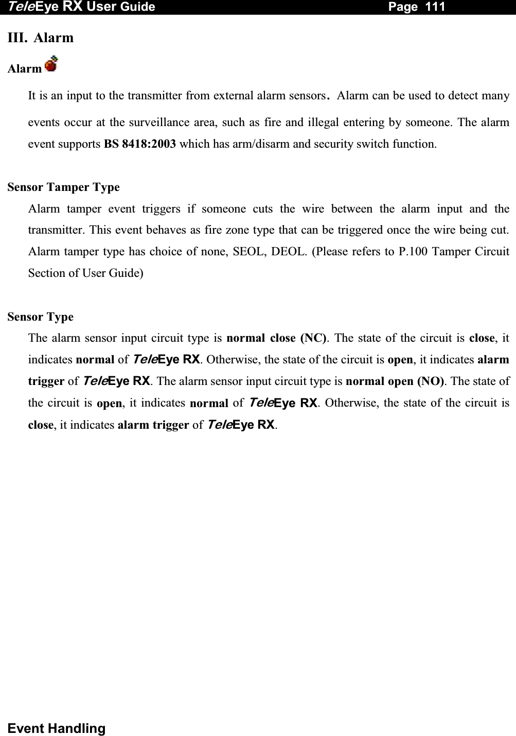 Tele Eye RX User Guide                                                                   Page  111  Event Handling III. Alarm Alarm   It is an input to the transmitter from external alarm sensors. Alarm can be used to detect many events occur at the surveillance area, such as fire and illegal entering by someone. The alarm event supports BS 8418:2003 which has arm/disarm and security switch function.  Sensor Tamper Type Alarm tamper event triggers if someone cuts the wire between the alarm input and the transmitter. This event behaves as fire zone type that can be triggered once the wire being cut. Alarm tamper type has choice of none, SEOL, DEOL. (Please refers to P.100 Tamper Circuit Section of User Guide)  Sensor Type The alarm sensor input circuit type is normal close (NC). The state of the circuit is close, it indicates normal of TeleEye RX. Otherwise, the state of the circuit is open, it indicates alarm trigger of TeleEye RX. The alarm sensor input circuit type is normal open (NO). The state of the circuit is open, it indicates normal of TeleEye RX. Otherwise, the state of the circuit is close, it indicates alarm trigger of TeleEye RX.   