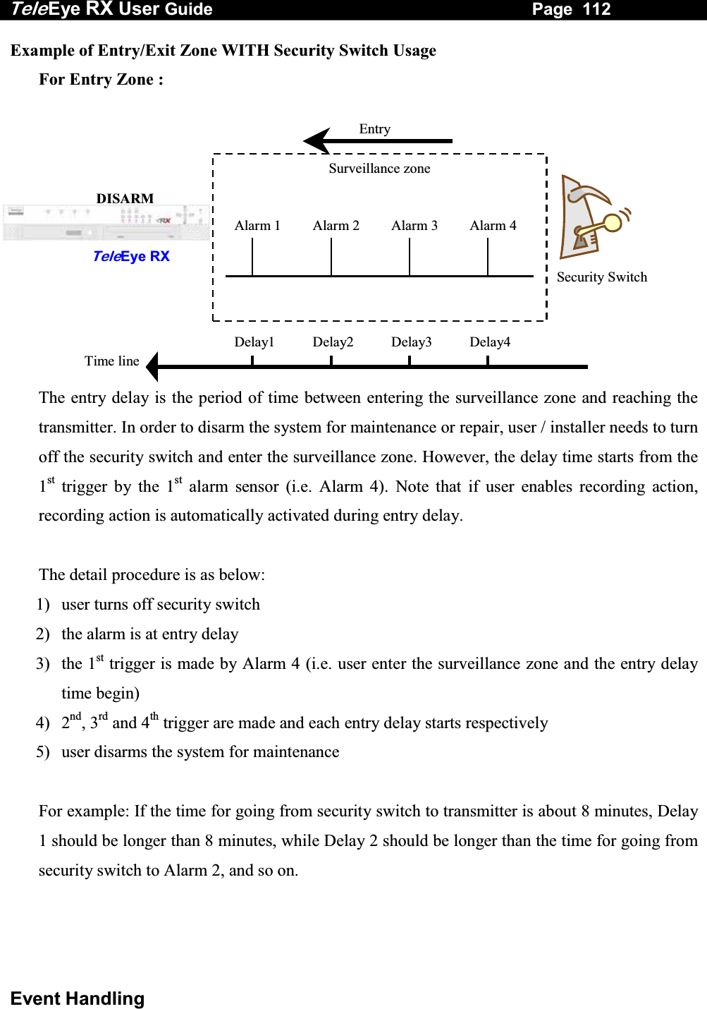 Tele Eye RX User Guide                                                                   Page  112  Event Handling Example of Entry/Exit Zone WITH Security Switch Usage   For Entry Zone :                 The entry delay is the period of time between entering the surveillance zone and reaching the transmitter. In order to disarm the system for maintenance or repair, user / installer needs to turn off the security switch and enter the surveillance zone. However, the delay time starts from the 1st trigger by the 1st alarm sensor (i.e. Alarm 4). Note that if user enables recording action, recording action is automatically activated during entry delay.  The detail procedure is as below: 1)  user turns off security switch 2)  the alarm is at entry delay 3) the 1st trigger is made by Alarm 4 (i.e. user enter the surveillance zone and the entry delay time begin) 4) 2nd, 3rd and 4th trigger are made and each entry delay starts respectively 5)  user disarms the system for maintenance  For example: If the time for going from security switch to transmitter is about 8 minutes, Delay 1 should be longer than 8 minutes, while Delay 2 should be longer than the time for going from security switch to Alarm 2, and so on.     Alarm 4Alarm 3Alarm 2Alarm 1EntrySecurity SwitchSurveillance zone Delay4Delay3Delay2Delay1Time line TeleEye RX DISARM 