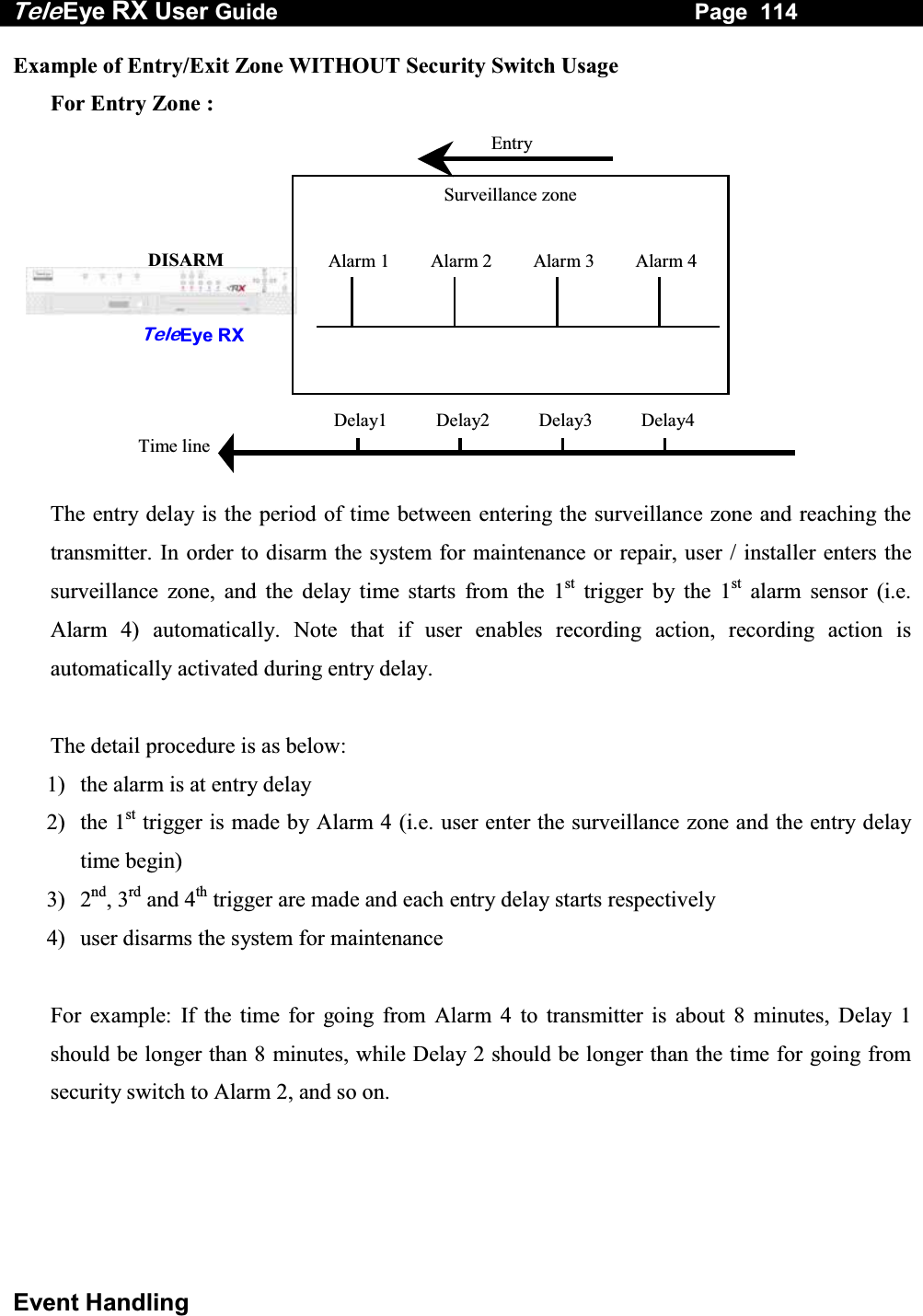 Tele Eye RX User Guide                                                                   Page  114  Event Handling Example of Entry/Exit Zone WITHOUT Security Switch Usage   For Entry Zone :           The entry delay is the period of time between entering the surveillance zone and reaching the transmitter. In order to disarm the system for maintenance or repair, user / installer enters the surveillance zone, and the delay time starts from the 1st trigger by the 1st alarm sensor (i.e. Alarm 4) automatically. Note that if user enables recording action, recording action is automatically activated during entry delay.  The detail procedure is as below: 1)  the alarm is at entry delay 2) the 1st trigger is made by Alarm 4 (i.e. user enter the surveillance zone and the entry delay time begin) 3) 2nd, 3rd and 4th trigger are made and each entry delay starts respectively 4)  user disarms the system for maintenance  For example: If the time for going from Alarm 4 to transmitter is about 8 minutes, Delay 1 should be longer than 8 minutes, while Delay 2 should be longer than the time for going from security switch to Alarm 2, and so on.     TeleEye RX DISARM Surveillance zone EntryAlarm 4Alarm 3Alarm 2Alarm 1Delay4Delay3Delay2Delay1Time line 