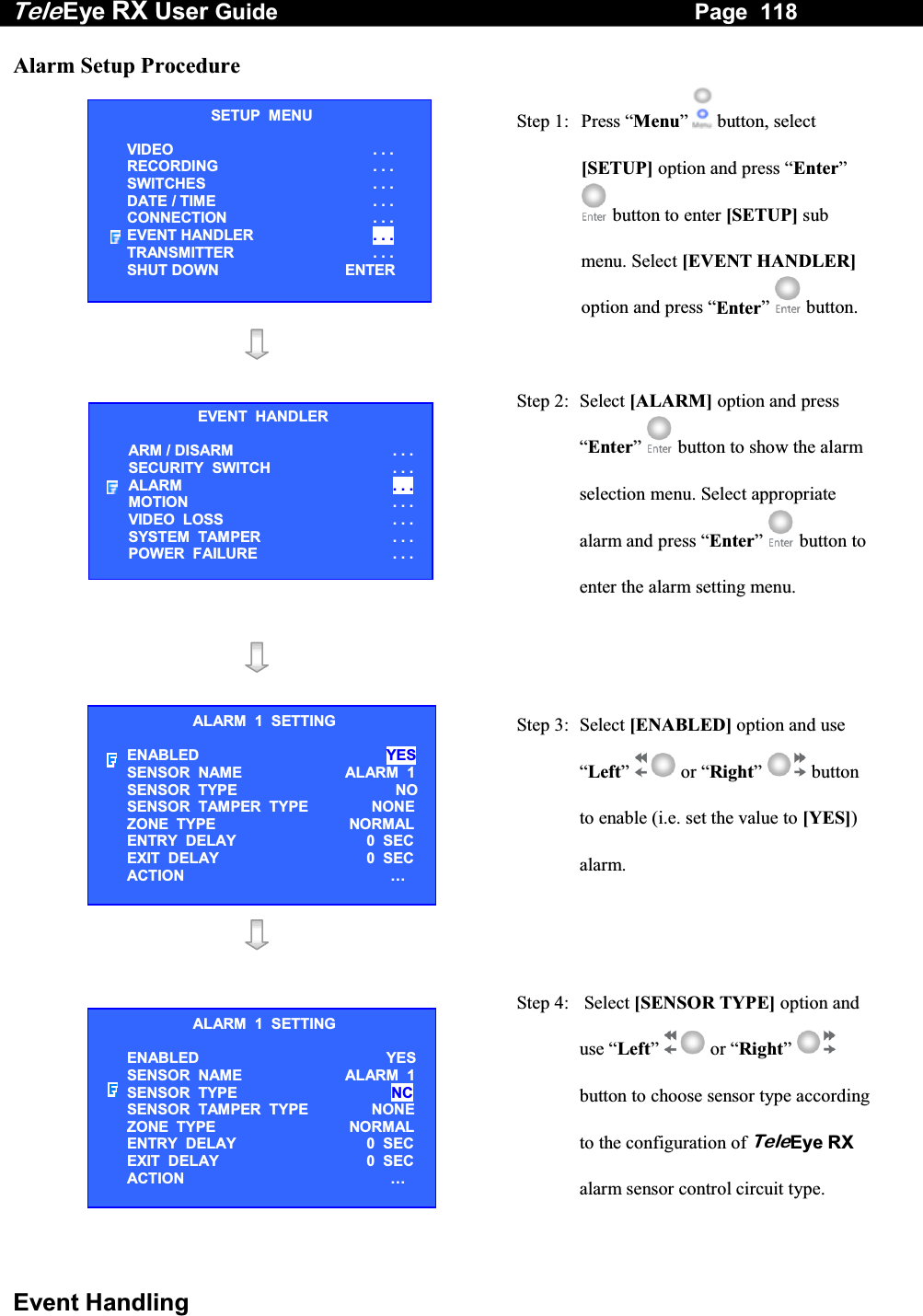 Tele Eye RX User Guide                                                                   Page  118  Event Handling Alarm Setup Procedure  Step 1:  Press &ldquo;Menu&rdquo;  button, select [SETUP] option and press &ldquo;Enter&rdquo;  button to enter [SETUP] sub menu. Select [EVENT HANDLER] option and press &ldquo;Enter&rdquo;   button.    Step 2: Select [ALARM] option and press &ldquo;Enter&rdquo;  button to show the alarm selection menu. Select appropriate alarm and press &ldquo;Enter&rdquo;   button to enter the alarm setting menu.     Step 3:  Select [ENABLED] option and use &ldquo;Left&rdquo;  or &ldquo;Right&rdquo;  button to enable (i.e. set the value to [YES]) alarm.      Step 4:   Select [SENSOR TYPE] option and use &ldquo;Left&rdquo;  or &ldquo;Right&rdquo;  button to choose sensor type according to the configuration of TeleEye RX alarm sensor control circuit type. SETUP  MENU VIDEO . . . RECORDING                         . . . SWITCHES  . . . DATE / TIME  . . . CONNECTION  . . . EVENT HANDLER  . . . TRANSMITTER  . . . SHUT DOWN  ENTER EVENT  HANDLER ARM / DISARM . . . SECURITY  SWITCH                    . . . ALARM  . . . MOTION  . . . VIDEO  LOSS  . . . SYSTEM  TAMPER  . . . POWER  FAILURE  . . . ALARM  1  SETTING ENABLED   YES SENSOR  NAME  ALARM  1 SENSOR  TYPE   NO SENSOR  TAMPER  TYPE    NONE ZONE  TYPE   NORMAL ENTRY  DELAY     0  SEC EXIT  DELAY     0  SEC ACTION   &hellip;  ALARM  1  SETTING ENABLED   YES SENSOR  NAME  ALARM  1 SENSOR  TYPE  NC SENSOR  TAMPER  TYPE    NONE ZONE  TYPE   NORMAL ENTRY  DELAY     0  SEC EXIT  DELAY     0  SEC ACTION   &hellip;  
