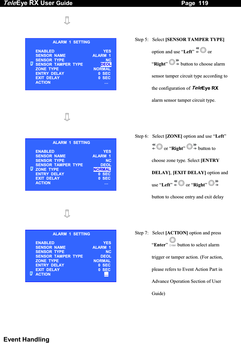 Tele Eye RX User Guide                                                                   Page  119  Event Handling      Step 5:   Select [SENSOR TAMPER TYPE] option and use &ldquo;Left&rdquo;  or &ldquo;Right&rdquo;  button to choose alarm sensor tamper circuit type according to the configuration of TeleEye RX alarm sensor tamper circuit type.      Step 6:   Select [ZONE] option and use &ldquo;Left&rdquo;  or &ldquo;Right&rdquo;  button to choose zone type. Select [ENTRY DELAY], [EXIT DELAY] option and use &ldquo;Left&rdquo;  or &ldquo;Right&rdquo;  button to choose entry and exit delay      Step 7:   Select [ACTION] option and press &ldquo;Enter&rdquo;   button to select alarm trigger or tamper action. (For action, please refers to Event Action Part in Advance Operation Section of User Guide) ALARM  1  SETTING ENABLED   YES SENSOR  NAME  ALARM  1 SENSOR  TYPE   NC SENSOR  TAMPER  TYPE     DEOL ZONE  TYPE   NORMAL ENTRY  DELAY     0  SEC EXIT  DELAY     0  SEC ACTION   &hellip;  ALARM  1  SETTING ENABLED   YES SENSOR  NAME  ALARM  1 SENSOR  TYPE   NC SENSOR  TAMPER  TYPE     DEOL ZONE  TYPE   NORMAL ENTRY  DELAY     0  SEC EXIT  DELAY     0  SEC ACTION   &hellip;  ALARM  1  SETTING ENABLED   YES SENSOR  NAME  ALARM  1 SENSOR  TYPE   NC SENSOR  TAMPER  TYPE     DEOL ZONE  TYPE   NORMAL ENTRY  DELAY     0  SEC EXIT  DELAY     0  SEC ACTION   &hellip;  