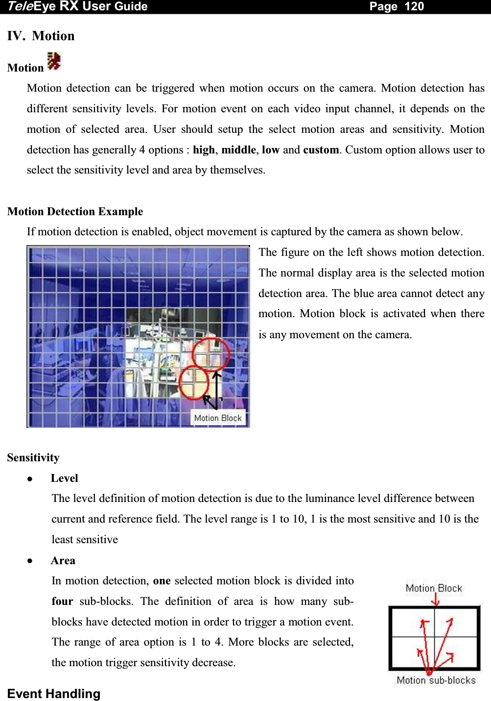 Tele Eye RX User Guide                                                                   Page  120  Event Handling IV. Motion Motion   Motion detection can be triggered when motion occurs on the camera. Motion detection has different sensitivity levels. For motion event on each video input channel, it depends on the motion of selected area. User should setup the select motion areas and sensitivity. Motion detection has generally 4 options : high, middle, low and custom. Custom option allows user to select the sensitivity level and area by themselves.  Motion Detection Example If motion detection is enabled, object movement is captured by the camera as shown below. The figure on the left shows motion detection. The normal display area is the selected motion detection area. The blue area cannot detect any motion. Motion block is activated when there is any movement on the camera.       Sensitivity   Level The level definition of motion detection is due to the luminance level difference between current and reference field. The level range is 1 to 10, 1 is the most sensitive and 10 is the least sensitive   Area In motion detection, one selected motion block is divided into four sub-blocks. The definition of area is how many sub-blocks have detected motion in order to trigger a motion event. The range of area option is 1 to 4. More blocks are selected, the motion trigger sensitivity decrease. 