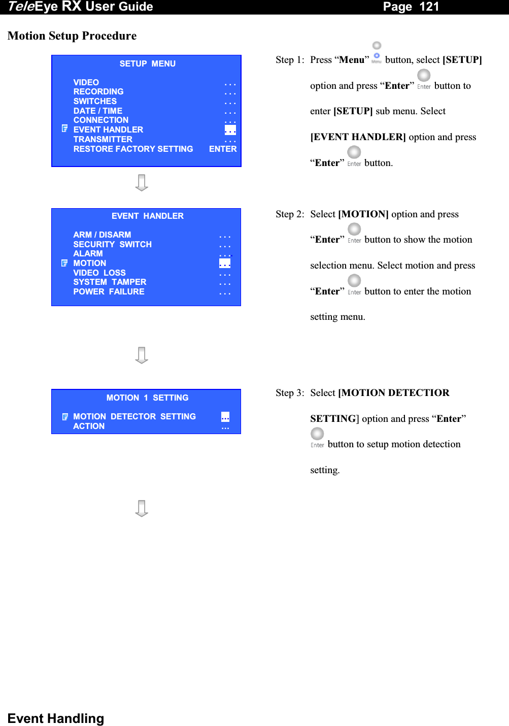 Tele Eye RX User Guide                                                                   Page  121  Event Handling Motion Setup Procedure  Step 1:  Press &ldquo;Menu&rdquo;  button, select [SETUP] option and press &ldquo;Enter&rdquo;  button to enter [SETUP] sub menu. Select [EVENT HANDLER] option and press &ldquo;Enter&rdquo;   button.    Step 2: Select [MOTION] option and press &ldquo;Enter&rdquo;  button to show the motion selection menu. Select motion and press &ldquo;Enter&rdquo;   button to enter the motion setting menu.    Step 3:  Select [MOTION DETECTIOR SETTING] option and press &ldquo;Enter&rdquo;  button to setup motion detection setting.    SETUP  MENU VIDEO . . .RECORDING                         . . .SWITCHES  . . .DATE / TIME  . . .CONNECTION  . . .EVENT HANDLER  . . .TRANSMITTER  . . .RESTORE FACTORY SETTING  ENTEREVENT  HANDLER ARM / DISARM . . . SECURITY  SWITCH                    . . . ALARM  . . ..MOTION  . . . VIDEO  LOSS  . . . SYSTEM  TAMPER  . . . POWER  FAILURE  . . . MOTION  1  SETTING MOTION  DETECTOR  SETTING   &hellip; ACTION  &hellip; 