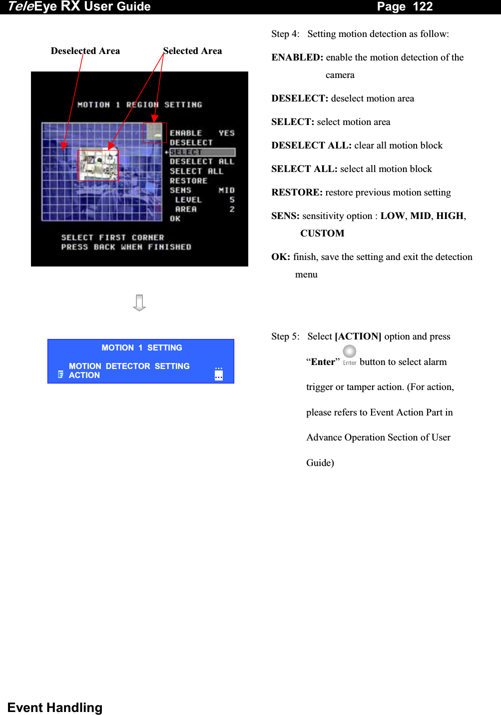 Tele Eye RX User Guide                                                                   Page  122  Event Handling     Step 4:   Setting motion detection as follow: ENABLED: enable the motion detection of the camera DESELECT: deselect motion area SELECT: select motion area DESELECT ALL: clear all motion block SELECT ALL: select all motion block RESTORE: restore previous motion setting SENS: sensitivity option : LOW, MID, HIGH, CUSTOM OK: finish, save the setting and exit the detection menu      Step 5:   Select [ACTION] option and press &ldquo;Enter&rdquo;   button to select alarm trigger or tamper action. (For action, please refers to Event Action Part in Advance Operation Section of User Guide) Deselected Area                 Selected Area MOTION  1  SETTING MOTION  DETECTOR  SETTING   &hellip; ACTION  &hellip; 