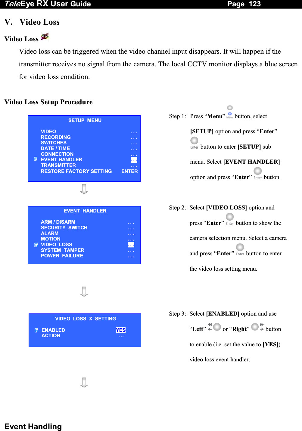 Tele Eye RX User Guide                                                                   Page  123  Event Handling V. Video Loss Video Loss   Video loss can be triggered when the video channel input disappears. It will happen if the transmitter receives no signal from the camera. The local CCTV monitor displays a blue screen for video loss condition.   Video Loss Setup Procedure  Step 1:  Press &ldquo;Menu&rdquo;  button, select [SETUP] option and press &ldquo;Enter&rdquo;  button to enter [SETUP] sub menu. Select [EVENT HANDLER] option and press &ldquo;Enter&rdquo;   button.    Step 2: Select [VIDEO LOSS] option and press &ldquo;Enter&rdquo;  button to show the camera selection menu. Select a camera and press &ldquo;Enter&rdquo;   button to enter the video loss setting menu.     Step 3:  Select [ENABLED] option and use &ldquo;Left&rdquo;  or &ldquo;Right&rdquo;  button to enable (i.e. set the value to [YES]) video loss event handler.    SETUP  MENU VIDEO . . .RECORDING                         . . .SWITCHES  . . .DATE / TIME  . . .CONNECTION  . . .EVENT HANDLER  . . .TRANSMITTER  . . .RESTORE FACTORY SETTING  ENTEREVENT  HANDLER ARM / DISARM . . . SECURITY  SWITCH                    . . . ALARM  . . ..MOTION  . . . VIDEO  LOSS  . . . SYSTEM  TAMPER  . . . POWER  FAILURE  . . . VIDEO  LOSS  X  SETTING ENABLED  YES ACTION &hellip;  