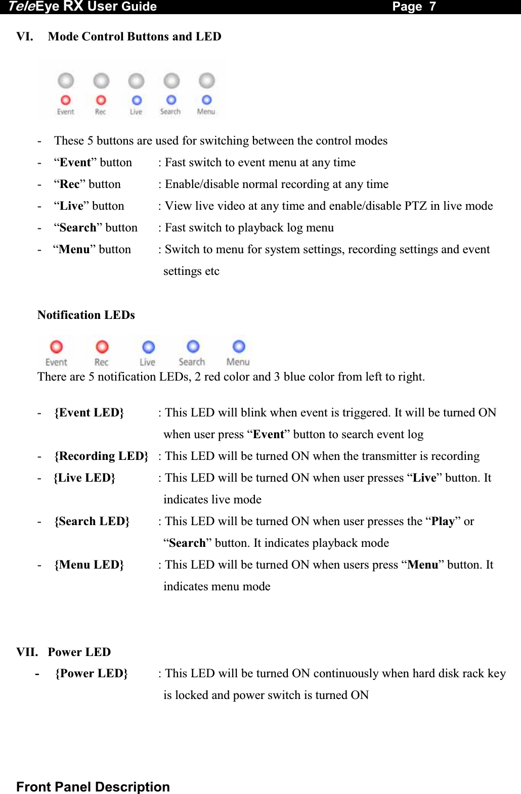 Tele Eye RX User Guide                                                                   Page  7  Front Panel Description VI.   Mode Control Buttons and LED     -  These 5 buttons are used for switching between the control modes - &ldquo;Event&rdquo; button  : Fast switch to event menu at any time  - &ldquo;Rec&rdquo; button  : Enable/disable normal recording at any time - &ldquo;Live&rdquo; button  : View live video at any time and enable/disable PTZ in live mode - &ldquo;Search&rdquo; button  : Fast switch to playback log menu  - &ldquo;Menu&rdquo; button  : Switch to menu for system settings, recording settings and event        settings etc  Notification LEDs There are 5 notification LEDs, 2 red color and 3 blue color from left to right.  -  {Event LED}  : This LED will blink when event is triggered. It will be turned ON when user press &ldquo;Event&rdquo; button to search event log -  {Recording LED}  : This LED will be turned ON when the transmitter is recording -  {Live LED}  : This LED will be turned ON when user presses &ldquo;Live&rdquo; button. It indicates live mode -  {Search LED}  : This LED will be turned ON when user presses the &ldquo;Play&rdquo; or &ldquo;Search&rdquo; button. It indicates playback mode -  {Menu LED}  : This LED will be turned ON when users press &ldquo;Menu&rdquo; button. It indicates menu mode   VII.   Power LED -     {Power LED}  : This LED will be turned ON continuously when hard disk rack key is locked and power switch is turned ON 