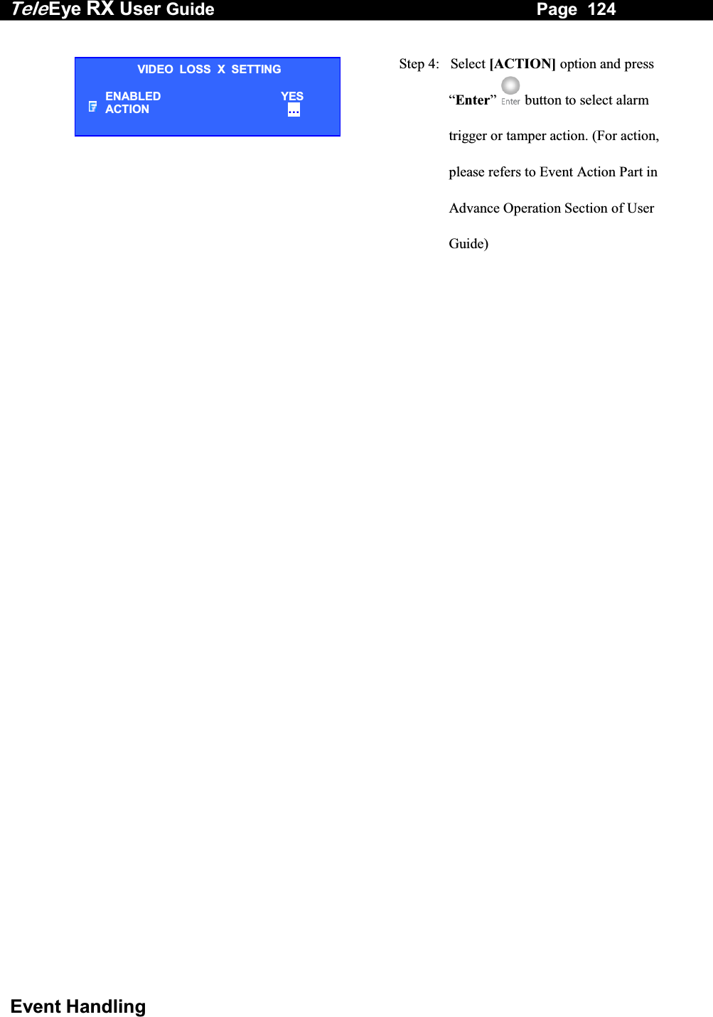 Tele Eye RX User Guide                                                                   Page  124  Event Handling   Step 4:   Select [ACTION] option and press &ldquo;Enter&rdquo;   button to select alarm trigger or tamper action. (For action, please refers to Event Action Part in Advance Operation Section of User Guide)  VIDEO  LOSS  X  SETTING ENABLED YES ACTION &hellip;  