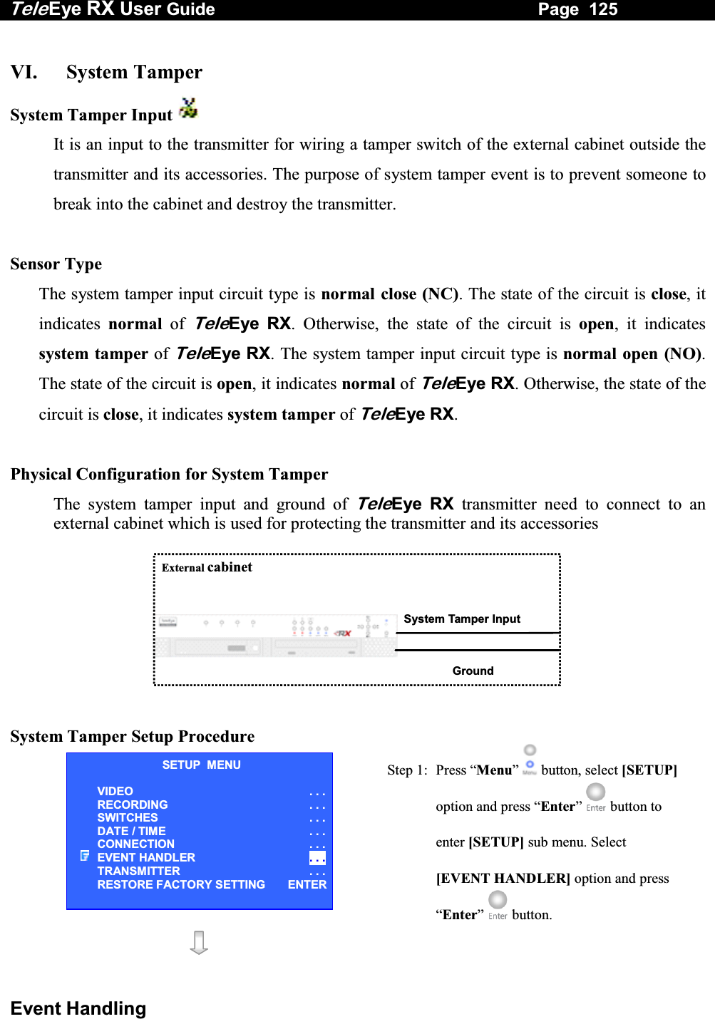 Tele Eye RX User Guide                                                                   Page  125  Event Handling  VI.   System Tamper System Tamper Input   It is an input to the transmitter for wiring a tamper switch of the external cabinet outside the transmitter and its accessories. The purpose of system tamper event is to prevent someone to break into the cabinet and destroy the transmitter.  Sensor Type The system tamper input circuit type is normal close (NC). The state of the circuit is close, it indicates  normal of TeleEye RX. Otherwise, the state of the circuit is open, it indicates system tamper of TeleEye RX. The system tamper input circuit type is normal open (NO). The state of the circuit is open, it indicates normal of TeleEye RX. Otherwise, the state of the circuit is close, it indicates system tamper of TeleEye RX.   Physical Configuration for System Tamper The system tamper input and ground of TeleEye RX transmitter need to connect to an external cabinet which is used for protecting the transmitter and its accessories   System Tamper Input External cabinet Ground     System Tamper Setup Procedure   Step 1:  Press &ldquo;Menu&rdquo;  button, select [SETUP] option and press &ldquo;Enter&rdquo;  button to enter [SETUP] sub menu. Select [EVENT HANDLER] option and press &ldquo;Enter&rdquo;   button.    SETUP  MENU VIDEO . . .RECORDING                         . . .SWITCHES  . . .DATE / TIME  . . .CONNECTION  . . .EVENT HANDLER  . . .TRANSMITTER  . . .RESTORE FACTORY SETTING  ENTER