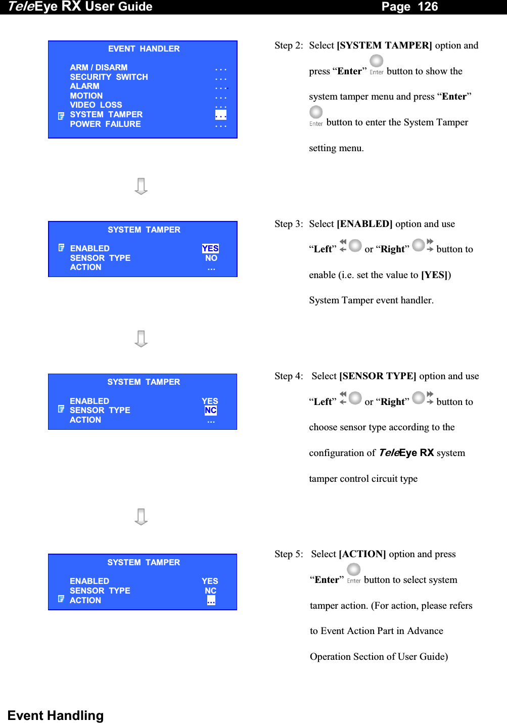 Tele Eye RX User Guide                                                                   Page  126  Event Handling  Step 2: Select [SYSTEM TAMPER] option and press &ldquo;Enter&rdquo;  button to show the system tamper menu and press &ldquo;Enter&rdquo;  button to enter the System Tamper setting menu.     Step 3:  Select [ENABLED] option and use &ldquo;Left&rdquo;  or &ldquo;Right&rdquo;  button to enable (i.e. set the value to [YES]) System Tamper event handler.      Step 4:   Select [SENSOR TYPE] option and use &ldquo;Left&rdquo;  or &ldquo;Right&rdquo;  button to choose sensor type according to the configuration of TeleEye RX system tamper control circuit type      Step 5:   Select [ACTION] option and press &ldquo;Enter&rdquo;   button to select system tamper action. (For action, please refers to Event Action Part in Advance Operation Section of User Guide) EVENT  HANDLER ARM / DISARM . . . SECURITY  SWITCH                    . . . ALARM  . . ..MOTION  . . . VIDEO  LOSS  . . . SYSTEM  TAMPER  . . . POWER  FAILURE  . . . SYSTEM  TAMPER ENABLED  YES SENSOR  TYPE  NO ACTION  &hellip;SYSTEM  TAMPER ENABLED  YES SENSOR  TYPE  NC ACTION  &hellip;SYSTEM  TAMPER ENABLED  YES SENSOR  TYPE  NC ACTION  &hellip;