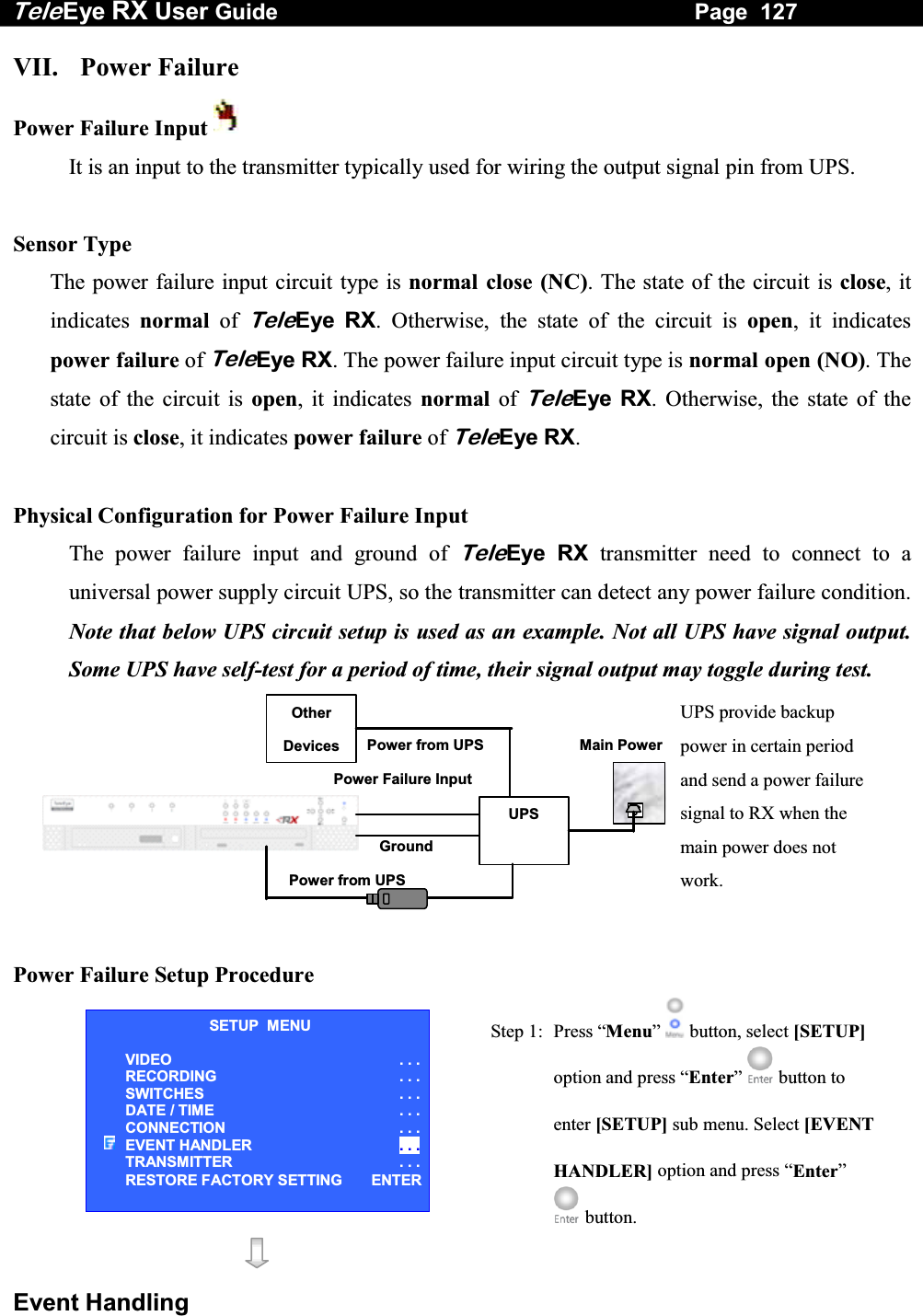Tele Eye RX User Guide                                                                   Page  127  Event Handling VII. Power Failure Power Failure Input   It is an input to the transmitter typically used for wiring the output signal pin from UPS.  Sensor Type The power failure input circuit type is normal close (NC). The state of the circuit is close, it indicates  normal of TeleEye RX. Otherwise, the state of the circuit is open, it indicates power failure of TeleEye RX. The power failure input circuit type is normal open (NO). The state of the circuit is open, it indicates normal of TeleEye RX. Otherwise, the state of the circuit is close, it indicates power failure of TeleEye RX.   Physical Configuration for Power Failure Input The power failure input and ground of TeleEye RX transmitter need to connect to a universal power supply circuit UPS, so the transmitter can detect any power failure condition. Note that below UPS circuit setup is used as an example. Not all UPS have signal output. Some UPS have self-test for a period of time, their signal output may toggle during test.  UPS Power Failure InputPower from UPS Other Devices Power from UPS UPS provide backup power in certain period and send a power failure signal to RX when the main power does not work. Main PowerGround   Power Failure Setup Procedure   Step 1:  Press &ldquo;Menu&rdquo;  button, select [SETUP] option and press &ldquo;Enter&rdquo;  button to enter [SETUP] sub menu. Select [EVENT HANDLER] option and press &ldquo;Enter&rdquo;  button.   SETUP  MENU VIDEO . . .RECORDING                         . . .SWITCHES  . . .DATE / TIME  . . .CONNECTION  . . .EVENT HANDLER  . . .TRANSMITTER  . . .RESTORE FACTORY SETTING  ENTER