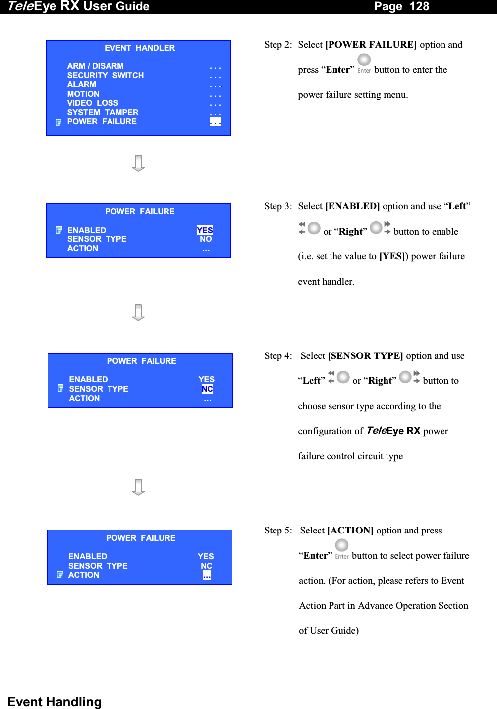 Tele Eye RX User Guide                                                                   Page  128  Event Handling  Step 2: Select [POWER FAILURE] option and press &ldquo;Enter&rdquo;  button to enter the power failure setting menu.     Step 3:  Select [ENABLED] option and use &ldquo;Left&rdquo;  or &ldquo;Right&rdquo;  button to enable (i.e. set the value to [YES]) power failure event handler.     Step 4:   Select [SENSOR TYPE] option and use &ldquo;Left&rdquo;  or &ldquo;Right&rdquo;  button to choose sensor type according to the configuration of TeleEye RX power failure control circuit type    Step 5:   Select [ACTION] option and press &ldquo;Enter&rdquo;   button to select power failure action. (For action, please refers to Event Action Part in Advance Operation Section of User Guide) EVENT  HANDLER ARM / DISARM . . . SECURITY  SWITCH                    . . . ALARM  . . ..MOTION  . . . VIDEO  LOSS  . . . SYSTEM  TAMPER  . . . POWER  FAILURE  . . . POWER FAILURE ENABLED  YES SENSOR  TYPE  NO ACTION  &hellip;POWER  FAILURE ENABLED  YES SENSOR  TYPE  NC ACTION  &hellip;POWER  FAILURE ENABLED  YES SENSOR  TYPE  NC ACTION  &hellip;