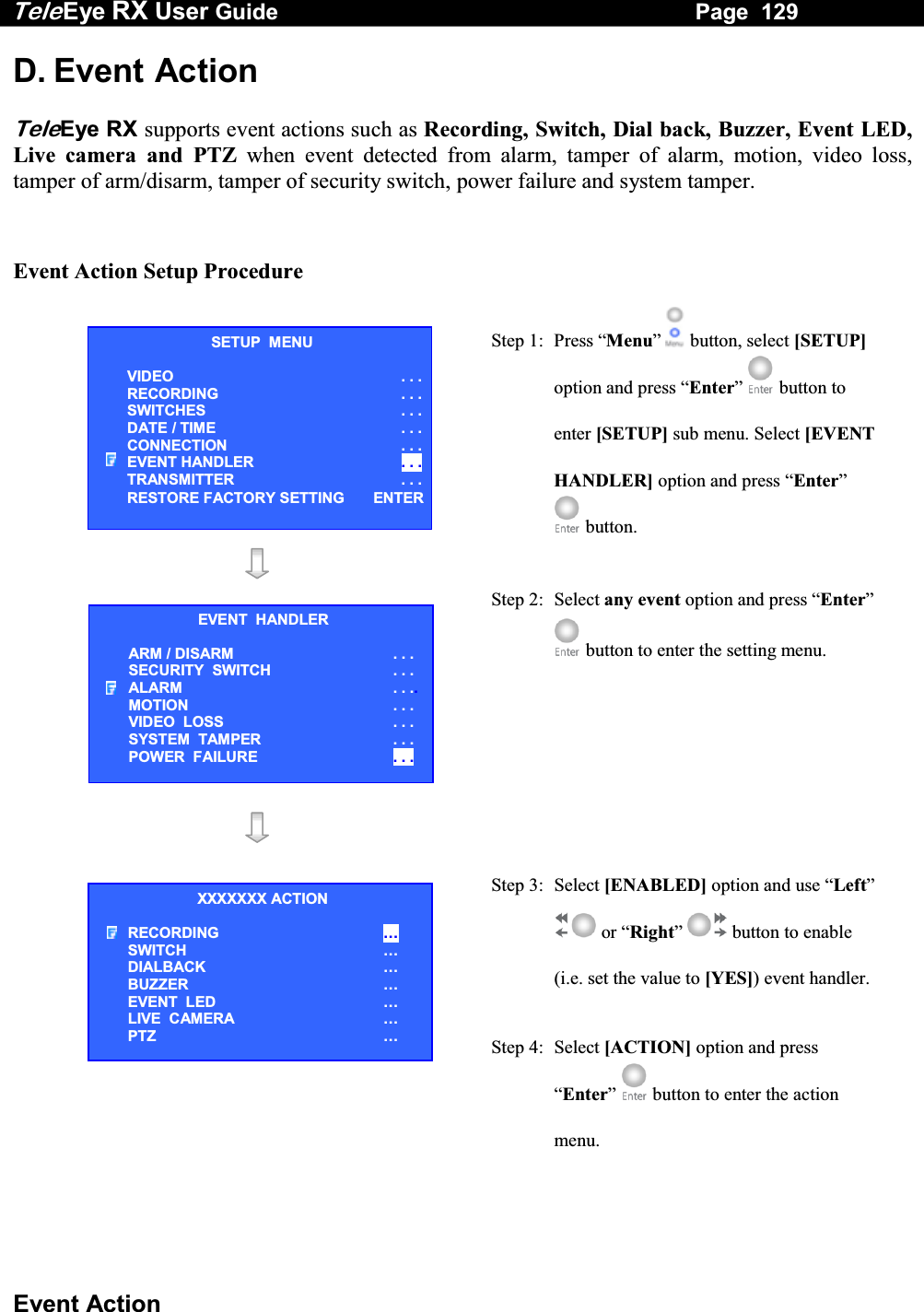Tele Eye RX User Guide                                                                   Page  129  Event Action D. Event Action  TeleEye RX supports event actions such as Recording, Switch, Dial back, Buzzer, Event LED, Live camera and PTZ when event detected from alarm, tamper of alarm, motion, video loss, tamper of arm/disarm, tamper of security switch, power failure and system tamper.   Event Action Setup Procedure    Step 1:  Press &ldquo;Menu&rdquo;  button, select [SETUP] option and press &ldquo;Enter&rdquo;  button to enter [SETUP] sub menu. Select [EVENT HANDLER] option and press &ldquo;Enter&rdquo;  button.    Step 2: Select any event option and press &ldquo;Enter&rdquo;  button to enter the setting menu.      Step 3:  Select [ENABLED] option and use &ldquo;Left&rdquo;  or &ldquo;Right&rdquo;  button to enable (i.e. set the value to [YES]) event handler. Step 4:  Select [ACTION] option and press &ldquo;Enter&rdquo;  button to enter the action menu.  SETUP  MENU VIDEO . . .RECORDING                         . . .SWITCHES  . . .DATE / TIME  . . .CONNECTION  . . .EVENT HANDLER  . . .TRANSMITTER  . . .RESTORE FACTORY SETTING  ENTEREVENT  HANDLER ARM / DISARM . . . SECURITY  SWITCH                    . . . ALARM  . . ..MOTION  . . . VIDEO  LOSS  . . . SYSTEM  TAMPER  . . . POWER  FAILURE  . . . XXXXXXX ACTION RECORDING &hellip; SWITCH &hellip; DIALBACK &hellip; BUZZER &hellip; EVENT  LED &hellip; LIVE  CAMERA &hellip; PTZ &hellip; 