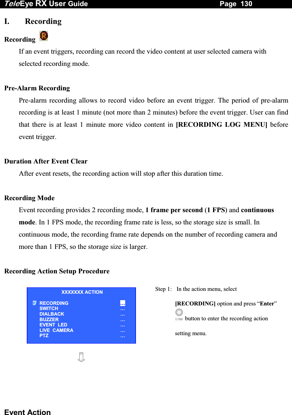 Tele Eye RX User Guide                                                                   Page  130  Event Action I. Recording Recording    If an event triggers, recording can record the video content at user selected camera with selected recording mode.  Pre-Alarm Recording Pre-alarm recording allows to record video before an event trigger. The period of pre-alarm recording is at least 1 minute (not more than 2 minutes) before the event trigger. User can find that there is at least 1 minute more video content in [RECORDING LOG MENU] before event trigger.  Duration After Event Clear After event resets, the recording action will stop after this duration time.  Recording Mode Event recording provides 2 recording mode, 1 frame per second (1 FPS) and continuous mode. In 1 FPS mode, the recording frame rate is less, so the storage size is small. In continuous mode, the recording frame rate depends on the number of recording camera and more than 1 FPS, so the storage size is larger.  Recording Action Setup Procedure  Step 1:   In the action menu, select [RECORDING] option and press &ldquo;Enter&rdquo; button to enter the recording action setting menu.   XXXXXXX ACTION RECORDING &hellip; SWITCH &hellip; DIALBACK &hellip; BUZZER &hellip; EVENT  LED &hellip; LIVE  CAMERA &hellip; PTZ &hellip; 