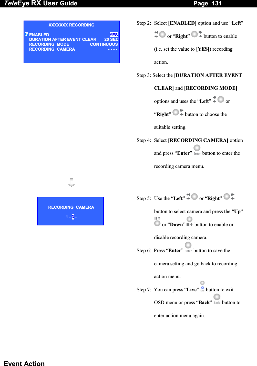 Tele Eye RX User Guide                                                                   Page  131  Event Action  Step 2: Select [ENABLED] option and use &ldquo;Left&rdquo;  or &ldquo;Right&rdquo;  button to enable (i.e. set the value to [YES]) recording action. Step 3: Select the [DURATION AFTER EVENT CLEAR] and [RECORDING MODE] options and uses the &ldquo;Left&rdquo;  or &ldquo;Right&rdquo;  button to choose the suitable setting. Step 4:  Select [RECORDING CAMERA] option and press &ldquo;Enter&rdquo;  button to enter the recording camera menu.    Step 5:  Use the &ldquo;Left&rdquo;   or &ldquo;Right&rdquo;  button to select camera and press the &ldquo;Up&rdquo;  or &ldquo;Down&rdquo;  button to enable or disable recording camera. Step 6:  Press &ldquo;Enter&rdquo;   button to save the camera setting and go back to recording action menu.  Step 7:  You can press &ldquo;Live&rdquo;   button to exit OSD menu or press &ldquo;Back&rdquo;   button to enter action menu again.  XXXXXXX RECORDING ENABLED YESDURATION AFTER EVENT CLEAR 20 SECRECORDING  MODE  CONTINUOUSRECORDING  CAMERA  - - - -RECORDING  CAMERA  1 - 3 - 