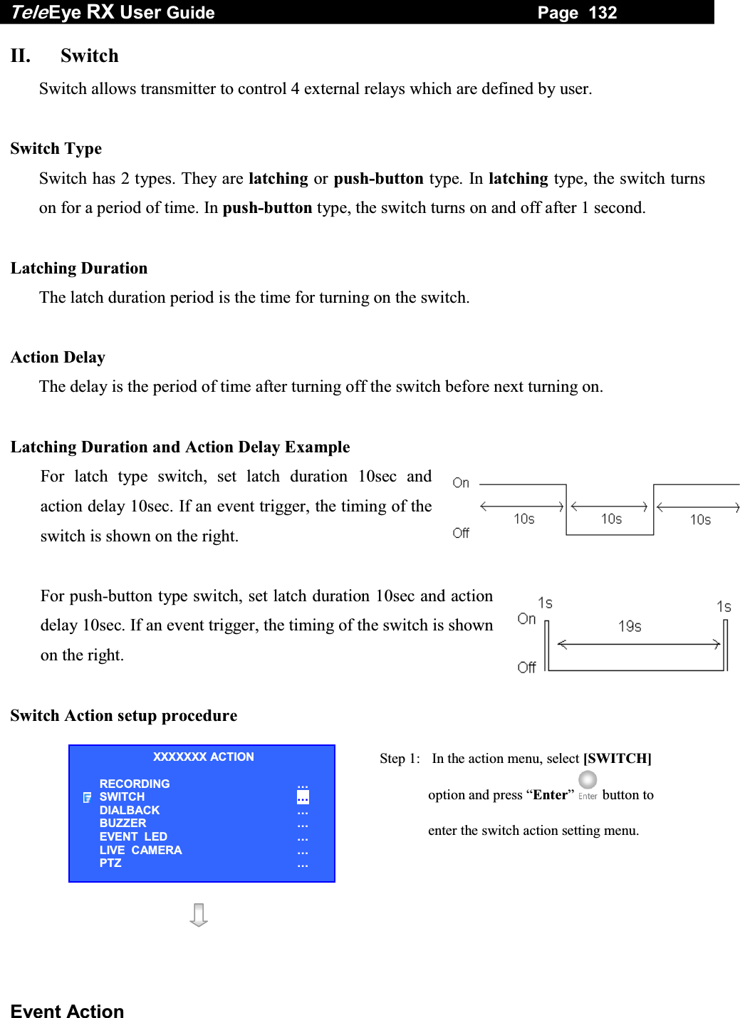 Tele Eye RX User Guide                                                                   Page  132  Event Action II. Switch Switch allows transmitter to control 4 external relays which are defined by user.  Switch Type  Switch has 2 types. They are latching or push-button type. In latching type, the switch turns on for a period of time. In push-button type, the switch turns on and off after 1 second.  Latching Duration The latch duration period is the time for turning on the switch.   Action Delay The delay is the period of time after turning off the switch before next turning on.  Latching Duration and Action Delay Example For latch type switch, set latch duration 10sec and action delay 10sec. If an event trigger, the timing of the switch is shown on the right.  For push-button type switch, set latch duration 10sec and action delay 10sec. If an event trigger, the timing of the switch is shown on the right.  Switch Action setup procedure  Step 1:   In the action menu, select [SWITCH] option and press &ldquo;Enter&rdquo;  button to enter the switch action setting menu.   XXXXXXX ACTION RECORDING &hellip; SWITCH &hellip; DIALBACK &hellip; BUZZER &hellip; EVENT  LED &hellip; LIVE  CAMERA &hellip; PTZ &hellip; 